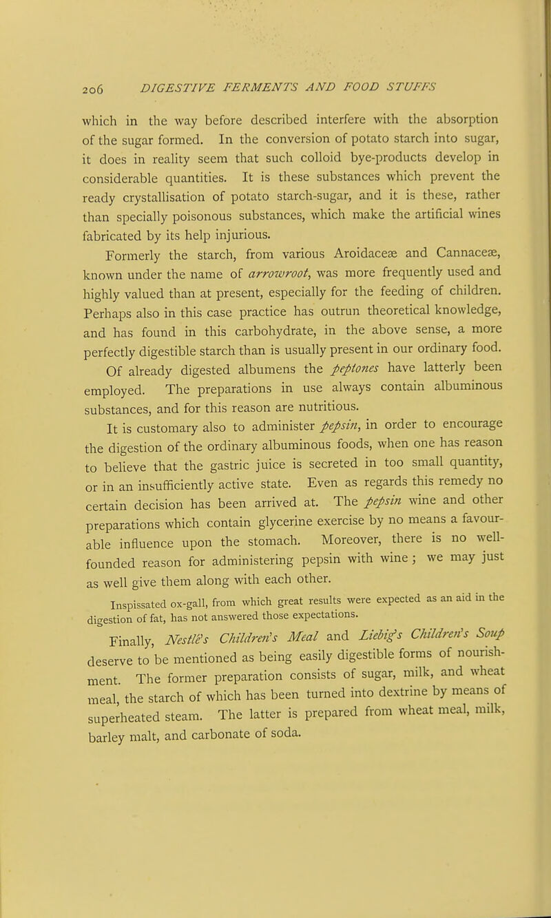 which in the way before described interfere with the absorption of the sugar formed. In the conversion of potato starch into sugar, it does in reality seem that such colloid bye-products develop in considerable quantities. It is these substances which prevent the ready crystallisation of potato starch-sugar, and it is these, rather than specially poisonous substances, which make the artificial wines fabricated by its help injurious. Formerly the starch, from various Aroidaceae and Cannaceae, known under the name of arrowroot, was more frequently used and highly valued than at present, especially for the feeding of children. Perhaps also in this case practice has outrun theoretical knowledge, and has found in this carbohydrate, in the above sense, a more perfectly digestible starch than is usually present in our ordinary food. Of already digested albumens the peptones have latterly been employed. The preparations in use always contain albuminous substances, and for this reason are nutritious. It is customary also to administer pepsin, in order to encourage the digestion of the ordinary albuminous foods, when one has reason to believe that the gastric juice is secreted in too small quantity, or in an insufficiently active state. Even as regards this remedy no certain decision has been arrived at. The pepsin wine and other preparations which contain glycerine exercise by no means a favour- able influence upon the stomach. Moreover, there is no well- founded reason for administering pepsin with wine ; we may just as well give them along with each other. Inspissated ox-gall, from which great results were expected as an aid in the digestion of fat, has not answered those expectations. Finally, NestWs Children's Meal and Liebi^s Children's Soup deserve to'be mentioned as being easily digestible forms of nourish- ment. The former preparation consists of sugar, milk, and wheat meal, the starch of which has been turned into dextrine by means of superheated steam. The latter is prepared from wheat meal, milk, barley malt, and carbonate of soda.