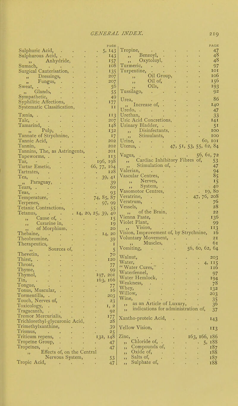 OUipilllllL A^Ltl, • • PAGK e T/1 3 Sulphurous Acid, . ,, Anhydride, T C? Sumach, 108 Surgical Cauterisation, . „ Dressings, 207 „ Fungus, . 207 Sweat, .... ■ • 56 ,, Glands, 55 Sympathetic, Syphilitic AfTections, Systematic Classification, 49 177 II 1 cenia, .... T T 3 11 J J. aic, .... • 20 y Tamarind, T >lS I4-O „ rulp, X fXVWlaXsz Ui Oil ydllililC) T 7 1 / 202 Tannin, . . . 202 1 cLUlllilbj 1 lie, db XlbLl lli^CXlLoj X CL LJ^ Vi l_f 11113 J • • B T T 7 Tar, ... 1 yu, J. yj Tartar Emetic, 00, 77, 104 J. cirLl tlLcb, ■ . . Tea, .... • oV) 4^ „ Paraguay, 39 Tears, ■ . > • 60 Teas, .... 93 Temperature, . S?c 74> o5' 0/ J. Cl LJCilCb, . • • • y/j yy Tetanic ContractionSj 55 Tetanus, ■ > • 20, 25, 39, 40 Cause of, . . . ,, Curarine in, 19 Ui XVXUl piliUlll, 20 ' 1' n r\n im 0 JL llCUdlllC, • T /I 00 1^, J. liCUUXUllliliC, t • T n pvo r\pn f 1/^c JL JICJciUCULXL-o, . • • Sources of, 5 Tlievetin, 70 1 nirsc, .... 120 Throat, • • • • 7/ T'hyTTie OQ Thymol, . . . . 197, 201 Tin, X uiiy UC, . 77 7/ 1 UllUa, IVlUbLUicil, ■ 1U X UI lllcllLIlio., . • • . Toxicology, . . . . I. 2 Tragacanth, . . . . 92 Tremor Mercurialis, 177 Trichlorethy 1 -glycuronic Acid, 28 Trimethylxanthine, 39 Trismus, . . . . 25 Triticum repens, 132, 148 Tropeine Group, . 47 Tropeines, . . . . 47 Effects of, on the Central Nervous System, Tropic Acid, Tropine, ,, Benzoyl, . ,, Oxytoluyl, Turmeric, Turpentine, . ,, Oil Group, Oil of, ,, Oils, Tussilago, Urea, „ Increase of, Uredo, . Urethan, Uric Acid Concretions, Urinary Bladder, . ,, Disinfectants, Stimulants, Urine, Uterus, Vagus, 47> PAGE 47 48 48 97 loi 106 156 193 92 86 140 47 33 141 SI 100 100 60, lOI 51. 53. 55> 62, 84 56, 61, 72 Cardiac Inhibitory Fibres of, ,, Stimulation of, Valerian, Vascular Centres, ,, Nerves, System, 53 47 Vasomotor Centres, Veratrine, Veratrum, Vessels, ,, of the Brain, Vienna Paste, Violet Plant, ,, Vision, Vision, Improvement of, by Strychnine, Voluntary Movement, ,, Muscles, Vomiting, Walnut, Water,  Water Cures, Waterfennel, Water Hemlock, Weakness, Whey, Willow, Wine, ,, as an Article of Luxury ,, indications for administration 53 47 94 85 15 40 . 19, 80 47, 76, 208 76 28 22 . 136 99 3 16 21 61 56, 60, 62, 64 Xantho-proteic Acid, Yellow Vision, Zinc, ,, Chloride of, . ,, Compounds of, ,, Oxide of, ,, Salts of, ,, Sulphate of, 203 115 116 97 194 78 132 203 35 36 37 143 113 163, 166, 1S6 S, 188 187 188 187 188 of,