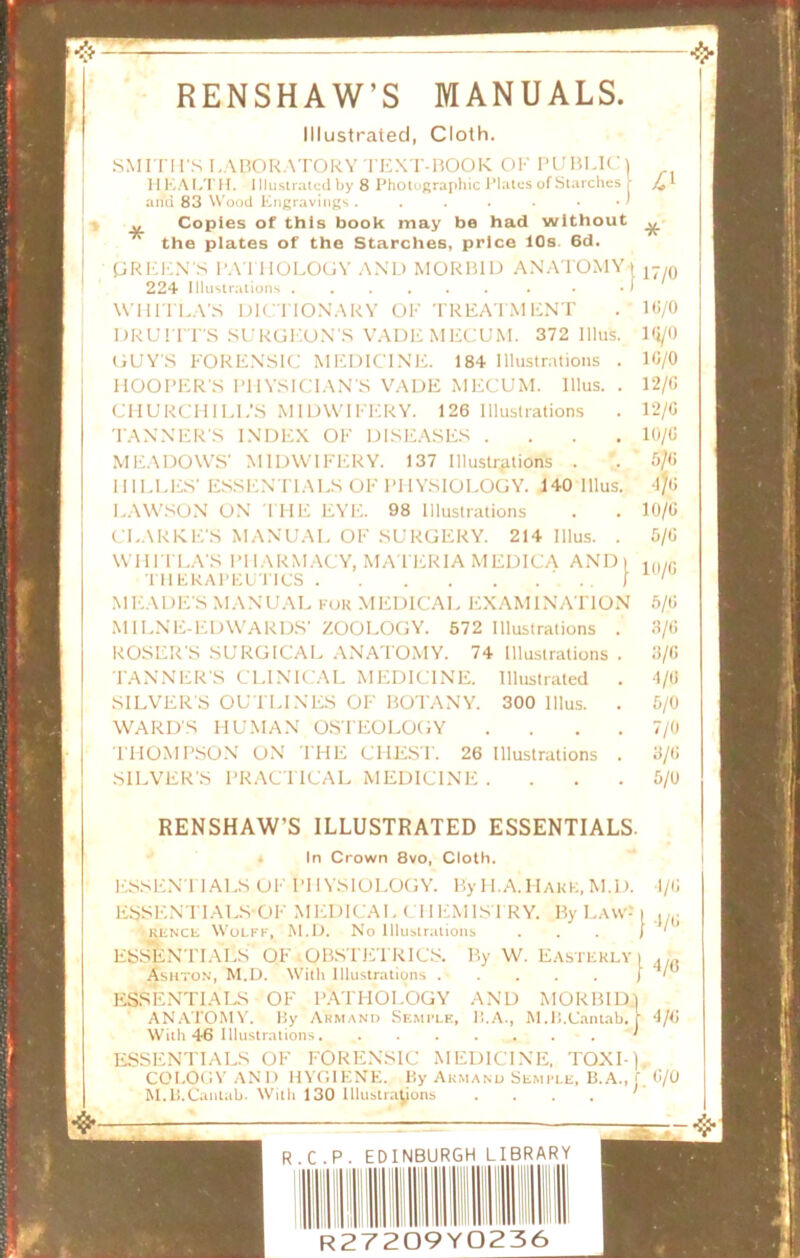 >1 RENSHAW’S MANUALS. Illustrated, Cloth. SMITH'S LABORATORY TEXT-BOOK OF PUBLIC) 11 LA LTH. Illustrated by 8 Photographic Plates of Starches r and 83 Wood Engravings. . . . . . . / „ Copies of this book may be had without the plates of the Starches, price 10s. 6d. PREEN S PATHOLOGY AND MORBID ANATOMY ) 224 Illustrations ...... . • • I WHIT LA'S DICTIONARY OF TREATMENT DRUITT'S SURGEON’S VADEMECUM. 372 Illus GUY'S FORENSIC MEDICINE. 184 Illustrations HOOPER'S PHYSICIAN'S VADE MECUM. Illus. CHURCHILL’S MIDWIFERY. 126 Illustrations TANNER'S INDEX OF DISEASES . MEADOWS' MIDWIFERY. 137 Illustrations . IIILLES' ESSENTIALS OF PHYSIOLOGY. 140 Illus LAWSON ON THE EYE. 98 Illustrations CLARKE'S MANUAL OF SURGERY. 214 Illus. WH IT LA'S PHARMACY, MATERIA MEDICA AND) THERAPEUTICS ' I MEADE'S MANUAL for MEDICAL EXAMINATION M1LNE-EDWARDS' ZOOLOGY. 572 Illustrations ROSER'S SURGICAL ANATOMY. 74 Illustrations TANNER'S CLINICAL MEDICINE. Illustrated SILVERS OUTLINES OF BOTANY. 300 Illus. WARD'S HUMAN OSTEOLOGY THOMPSON ON THE CHEST. 26 Illustrations SILVER'S PRACTICAL MEDICINE . 41 RENSHAW’S ILLUSTRATED ESSENTIALS. In Crown 8vo, Cloth. ESSEN TIALS OF PHYSIOLOGY. By IT.A.Hark, M.D. ESSENTIALS OF MEDICAL CHEMISTRY. By Law- rence Wolff, M.D. No Illustrations ESSENTIALS OF OBSTETRICS. By W. Easterly Ashton, M.D. With Illustrations . . ESSENTIALS OF PATHOLOGY AND MORBID ANATOMY. By Armand Semfle, II.A., M.B.Cantab. With 46 Illustrations ESSENTIALS OF FORENSIC MEDICINE, TOXI- COLOGY AND HYGIENE. By Armand Semple, B.A., M.B.Cantab. With 130 Illustrations .... R.C.P. EDINBURGH LIBRARY R27209Y0236