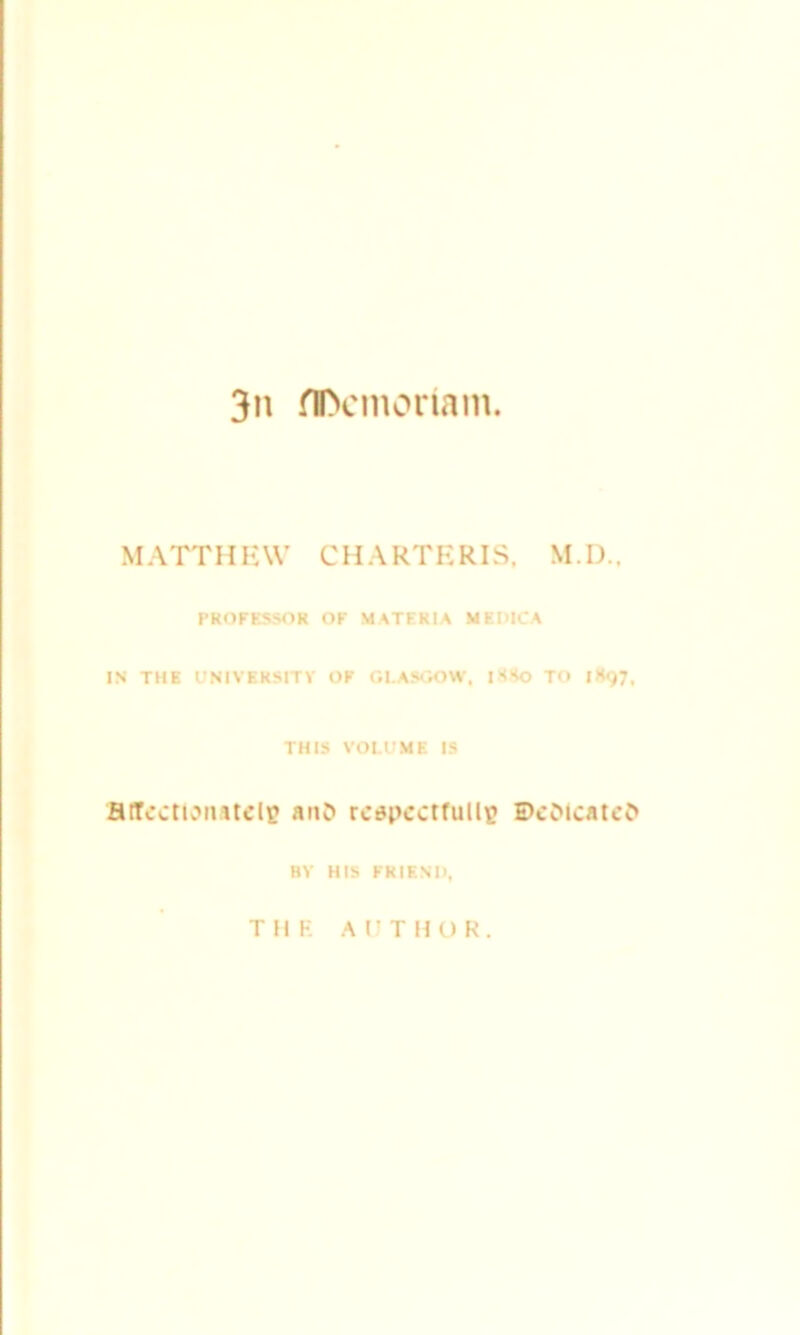 3n flftcmoriam. MATTHEW CHARTERIS, M.D., PROFESSOR OF MATERIA MI PICA IN THE UNIVERSITY OF GLASGOW, 1H80 TO |K<)7f THIS VOLUME IS HtTcctiomtclp anO respectfully Dedicated BY HIS FRIEN'I), TIIF AUTHOR.