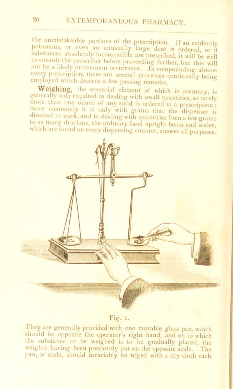 the unmistakeable portions of the prescription. If an evidently poisonous, or even an unusually large dose is ordered, or if substances absolutely incompatible are prescribed, it will be well to consult the preserver before proceeding further, but this will not be a likely or common occurrence. In compounding almost every prescription, there are several processes continually beint; employed which deserve a few passing remarks. Weighing, tile, essential element of which is accuracy is generally only required in dealing with small quantities, as rarely more than one ounce of any solid is ordered in a prescription • more commonly it is only with grains that the dispenser is directed to work, and in dealing with quantities from a few grains to as many drachms, the ordinary fixed upright beam and scales, which are found on every dispensing counter, answer all purposes! Fig. I. I hey are generally provided with one movable glass pan, which should be opposite the operator’s right hand, and on to which the substance to be weighed is to be gradually placed, the weights having been previously put on the opposite scale. The pan, or scale, should invariably be wiped with a dry cloth each