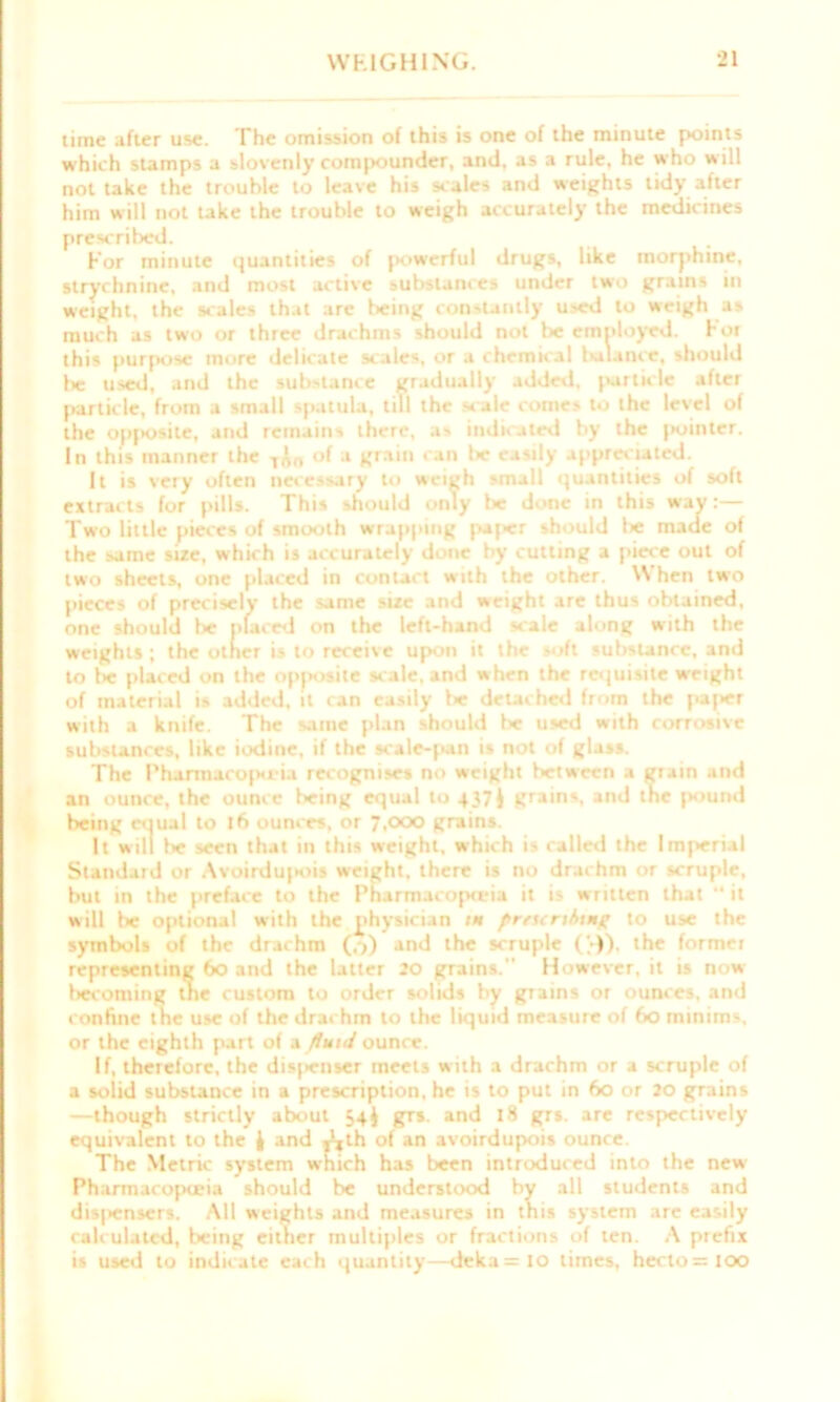 time after use. The omission of this is one of the minute points which stamps a slovenly compounder, and, as a rule, he who will not take the trouble to leave his scales and weights tidy after him will not take the trouble to weigh accurately the medicines prescribed. For minute quantities of powerful drugs, like morphine, strychnine, and most active substances under two grains in weight, the scales that are being constantly used to weigh as much as two or three drachms should not be employed, hot this purpose more delicate scales, or a chemical bulance, should lie used, and the substance gradually added, particle aftet particle, from a small spatula, till the scale comes to the level of the opjiosiie, and remains there, as indicated by the jiointcr. In this manner the T^f, of a grain can lie easily appreciated. It is very often necessary to weigh small quantities of soft extracts for pills. This should only be done in this way:— Two little pieces of smooth wrapping paj*r should lie made of the same size, which is accurately done by cutting a piece out of two sheets, one placed in contact with the other. \\ hen two pieces of precisely the same size and weight are thus obtained, one should lie placed on the left-hand scale along with the weights ; the other is to receive upon it the soft substance, and to l« placed on the opposite scale, and when the requisite weight of material is added, it can easily lie detached from the paper with a knife. The same plan should lie used with corrosive substances, like iodine, if the scale-pan is not of glass. The Pharmacopeia recognises no weight between a grain and an ounce, the ounce being equal to 437 J grains, and the pound being equal to t6 ounces, or 7,ox> grains. It will lie seen that in this weight, which is called the Imperial Standaid 01 Avoirdupioi* weight, there is no drachm or scruple, but in the preface to the Pharmacopo-ia it is written that “ it will be optional with the physician 1* preunbtng to use the symbols of the drachm (,->) and the scruple ('►)). the formei representing 60 and the latter 20 grains. However, it is now- becoming tne custom to order solids by grains or ounces, and confine the use of the drachm to the liquid measure of 60 minims, or the eighth part of a fluid ounce. If, therefore, the disposer meets with a drachm or a scruple of a solid substance in a prescription, he is to put in 60 or 20 grains —though strictly about 54J grs. and 18 grs. are respectively equivalent to the } and j^th of an avoirdupois ounce. The Metric system which has been introduced into the new Pharmacopoeia should be understood by all students and dis|>ensers. All weights and measures in this system are easily calculated, being either multiples or fractions of ten. A prefix is used to indicate each quantity—deka=lo times, hecto=IOO