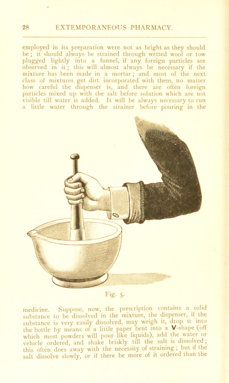 employed in its preparation were not as bright as they should be ; it should always be strained through wetted wool or tow plugged lightly into a funnel, if any foreign particles are observed in it; this will almost always be necessary if the mixture has been made in a mortar; and most of the next class of mixtures get dirt incorporated with them, no matter how careful the dispenser is, and there are often foreign particles mixed up with the salt before solution which are not visible till water is added. It will be always necessary to run a little water through the strainer before pouring in the Fig- 5- medicine. Suppose, now, the prescription contains a solid substance to be dissolved in the mixture, the dispenser, il the substance is very easily dissolved, may weigh it, drop it into the bottle by means ol a little paper bent into a V-shape (ofl which most powders will pour like liquids), add the watei 01 vehicle ordered, and shake briskly till the salt is dissolved, this often does away with the necessity of straining ; but if the salt dissolve slowly, or if there be more of it ordered than the