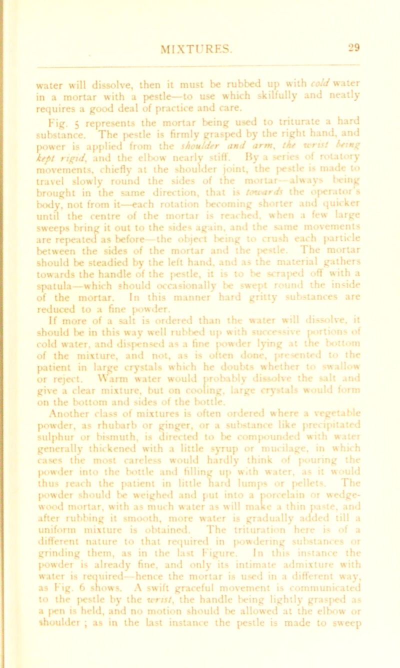 water will dissolve, then it must be rubbed up with cold water in a mortar with a pestle—to use which skilfully and neatly requires a good deal of practice and care. Fig. 5 represents the mortar being used to triturate a hard substance. The pestle is firmly grasped by the right hand, and power is applied from the skouldtr and arm, the tens/ herns’ kept rigid, and the elbow nearly stiff. By a series of rotatory movements, chiefly at the shoulder joint, the jiestle is made to travel slowly round the sides of the mortar always being brought in the same direction, that is tmiards the operator's body, not from it—each rotation becoming shorter and quicker until the centre of the mortar is reached, when a few large sweeps bring it out to the sides again, and the same movements are repeated as before—the object being to crush each particle between the sides of the mortar and the jiestle. The mortar should be steadied by the left hand, and as the material gathers towards the handle of the |>estle, it is to be scrajied off with a spatula—which should occasionally be -wept round the inride of the mortar. In this manner hard gritty substances are reduced to a fine powder. If more of a salt is ordered than the water will dissolve, it should lie in this way well rublied up with successive portions of cold water, and dispensed as a fine powder lying it the bottom of the mixture, and not, as is often done, presented to the patient in large crystals which he doubts whether to wallow or reject. Warm water would probably dis olve the dt and give a clear mixture, but on cooling, large crystals would form on the bottom and sides of the bottle. Another class of mixtures is often ordered where a vegetable powder, as rhubarb or ginger, or a substance like precipitated sulphur or bismuth, is directed to be comj>oundcd with water generally thickened with a little syrup or mucilage, in which cases the most careless would hardly think of jiouring the jKiwder into the bottle and filling up with water, as it would thus reach the patient in little hard lumps or jiellets. The powder should be weighed and put into a porcelain or wedge- wood mortar, with as much water as will malte a thin paste, and after rubbing it smooth, more water is gradually added till a uniform mixture is obtained. The trituration here i- of a different nature to that required in powdering substances or grinding them, as in the last Figure. In this instance the powder is already fine, and only its intimate admixture with water is reouired—hence the mortar is used in a different way, as f ig. 6 shows. A swift graceful movement is communicated to the jiestle by the tins/, the handle being lightly grasjied as a j>en is held, and no motion should be allowed at the elbciw or shoulder ; as in the last instance the pestle is made to sweep