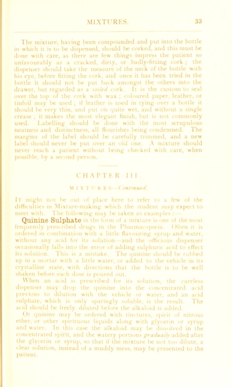 The mixture, having been coin [rounded and put into the bottle in which it is to lie disjiensed, should lie corked, and this must be done with care, as there are few things impress the patient so unfavourably as a cracked, dirty, or badly-fitting cork ; the dispenser should take the measure of the neck of the bottle with his eye, t>efore fitting the cork, and once it has l>een tried in the Irottlc it should not 1* put luck amongst the others into the drawer, but regarded as a soiled cork. It is the custom to seal over the top of the cork with wax ; coloured paper, leather, or tinfoil may t>c used ; if leather is used in tying over a bottle it should be very thin, and pul on quite wet, and without a single crease ; it makes the most elegant finish, but is not commonly used. Lalielling should l>e done with the most scrupulous neatness and distinctness, all flourishes l>eing condemned. The margins of the label should f>c carefully trimmed, and a new lal>el -hould never be put over an old one. A mixture should never reach a patient without being checked with care, when possible, by a second |>erson. CHAPTRR III M I X T U K E S—Continued. It might not l>e out of place here to refer to a few of the difficulties in Mixture-making which the student may exjiect to meet with. The following may t>e taken as examples Quinine Sulphate n tic mi t i mix n< :>«• n. frequently prescribed drugs in the I’harmaiop<ria. Often it is ordered in combination with a little flavouring syrup and water, without any acid for its solution and the officious dispenser occasionally falls into the error of adding sulphuric acid to effect its solution. This is a mistake. The quinine should fw rubf>ed up in a mortal with a little water, or added to the vehicle in its crystalline state, with directions that the lotlle is to l>e well shaken licforc each dose is poured out. When an acid is prescritied for its solution, the rareless dis|*enser may drop the quinine into the concentrated acid precious to dilution with the vehicle or water, and an acid sulphate, which is only sparingly soluble, is the result. The acid should l>e freely diluted licforc the alkaloid is added. Or quinine may !>e ordered with tinctures, spirit of nitrous ether, or other spirituous liquids along with glycerin or syrup and water. In this case the alkaloid may 1* dissolved in the concentrated spirit, and the watery portions gradually added after the glycerin or syrup, so that if the mixture !>c not too dilute, a clear solution, instead of a muddy mess, may be ['resented to the patient.