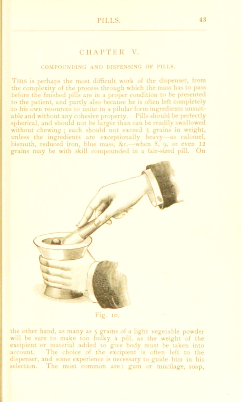 CHAPTER V. COMPOUNDING AND DISPENSING OF TILLS. This is perhaps the most difficult work of the dis|>enser, from the complexity of the process through which the mass has to pass before the finished pills are in a proper condition to be presented to the patient, and partly also because he is often left completely to his own resources to unite in a pilular form ingredients unsuit- able and without any cohesive projierty. Pills should be jiertectly spherical, and should not lie larger than can be readily swallowed without chewing ; each should not exceed 5 grains in weight, unless the ingredients are exceptionally heavy as calomel, bismuth, reduced iron, blue ma«s, \c. when 8, 9, or even 12 grains may be with skill compounded in a fair-sized pill. On Fig. IO. the other hand, as many as 5 grains of a light vegetable powder will be sure to make too bulky a pill, as the weight of the excipient or material added to give body must be taken into account. The choice of the excipient is often left to the dispenser, and some experience is necessary to guide him in his selection. The most common are: gum or mucilage, soap,