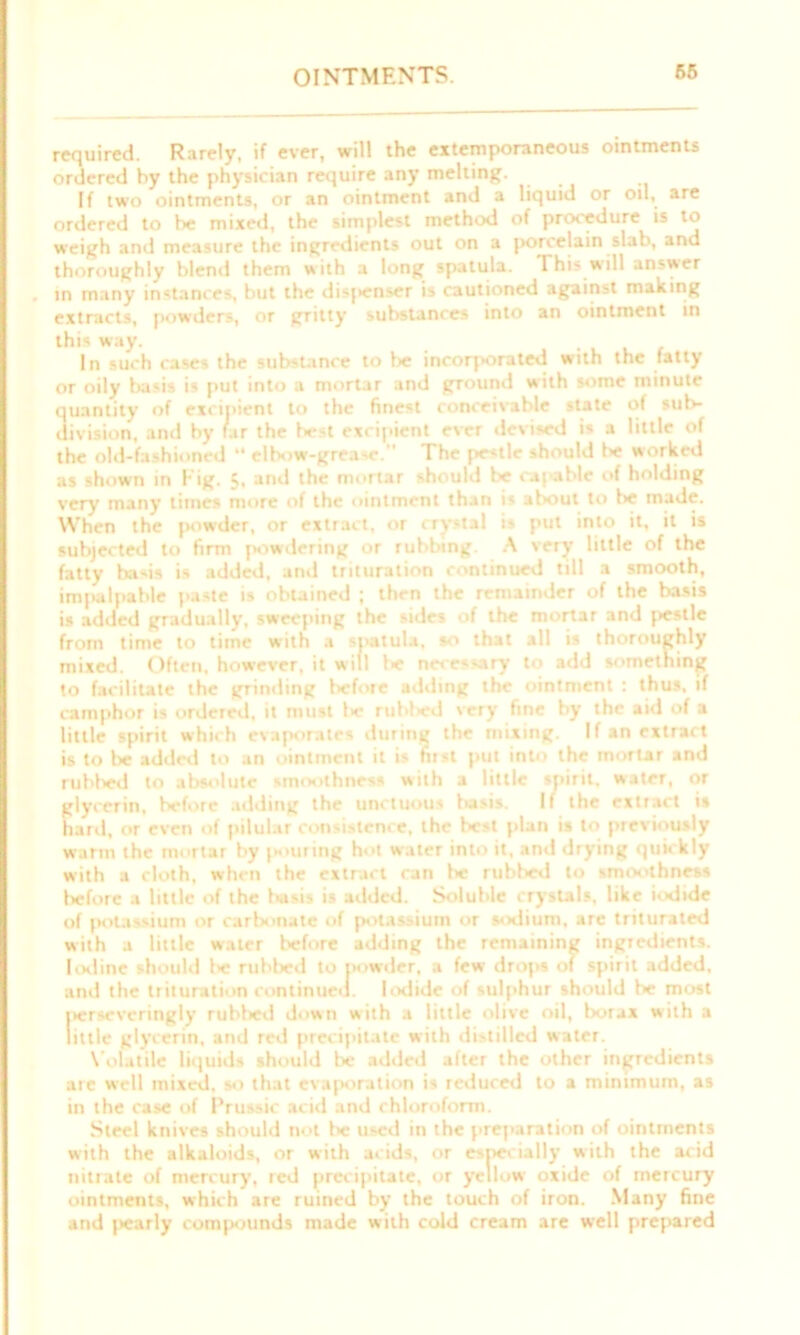 OINTMENTS. required. Rarely, if ever, will the extemporaneous ointments ordered by the physician require any melting. If two ointments, or an ointment and a liquid or oil, are ordered to be mixed, the simplest method of procedure is to weigh and measure the ingredients out on a porcelain slab, and thoroughly blend them with a long spatula. This will answer in many instances, but the disjienser is cautioned against making extracts, powders, or gritty substances into an ointment in this way. . In such rases the substance to fie incorporated with the fatty or oily basis is put into a mortar and ground with some minute quantity of excipient to the finest conceivable state of sul* division, and by far the best excipient ever devised is a little of the old-fashioned “ elbow-grease. The pe<tle should be worked as shown in Fig. 5, and the mortar should be capable of holding very many times more of the ointment than is about to f>e made. When the powder, or extract, or crystal i^ put into it, it is subjected to firm powdering or rubbing A very little of the fatty bads is added, and trituration continued till a smooth, impalpable paste is obtained ; then the remainder of the basis is added gradually, sweeping the sides of the mortar and pestle from time to time with a spatula, so that all is thoroughly mixed. Often, however, it will be necessary to add something to facilitate the grinding before adding the ointment : thus, if camphor is ordered, it must l>e rubfred very fine by the aid of a little spirit which evaporates during the mixing. If an extract is to be added to an ointment it is fust put into the mortar and rubbed to absolute smoothness with a little spirit, water, or glycerin, before adding the unctuous fiasis. If the extract is hard, or even of pilular consistence, the best plan is to previously warm the mortar by pouting hot water into it, and drying quickly with a cloth, when the extract ran be rubbed to smoothness before a little of the basis is added. Soluble crystals, like iodide of jiotassium or carbonate of potassium or sodium, are triturated with a little water before adding the remaining ingredients. Iodine should 1* rubbed to powder, a few drops of spirit added, and the trituration continued. Iodide of sulphur should be most perseveringly rublred down with a little olive oil, borax with a little glycerin, and red precipitate with distilled water. Volatile liquids should be added after the other ingredients ate well mixed, so that evaporation is reduced to a minimum, as in the case of Prussic acid and chloroform. Steel knives should not f>e used in the preparation of ointments with the alkaloids, or with acids, or especially with the acid nitrate of mercury, red precipitate, or yellow oxide of mercury ointments, which are ruined by the touch of iron. Many fine and jiearly compounds made with cold cream are well prepared