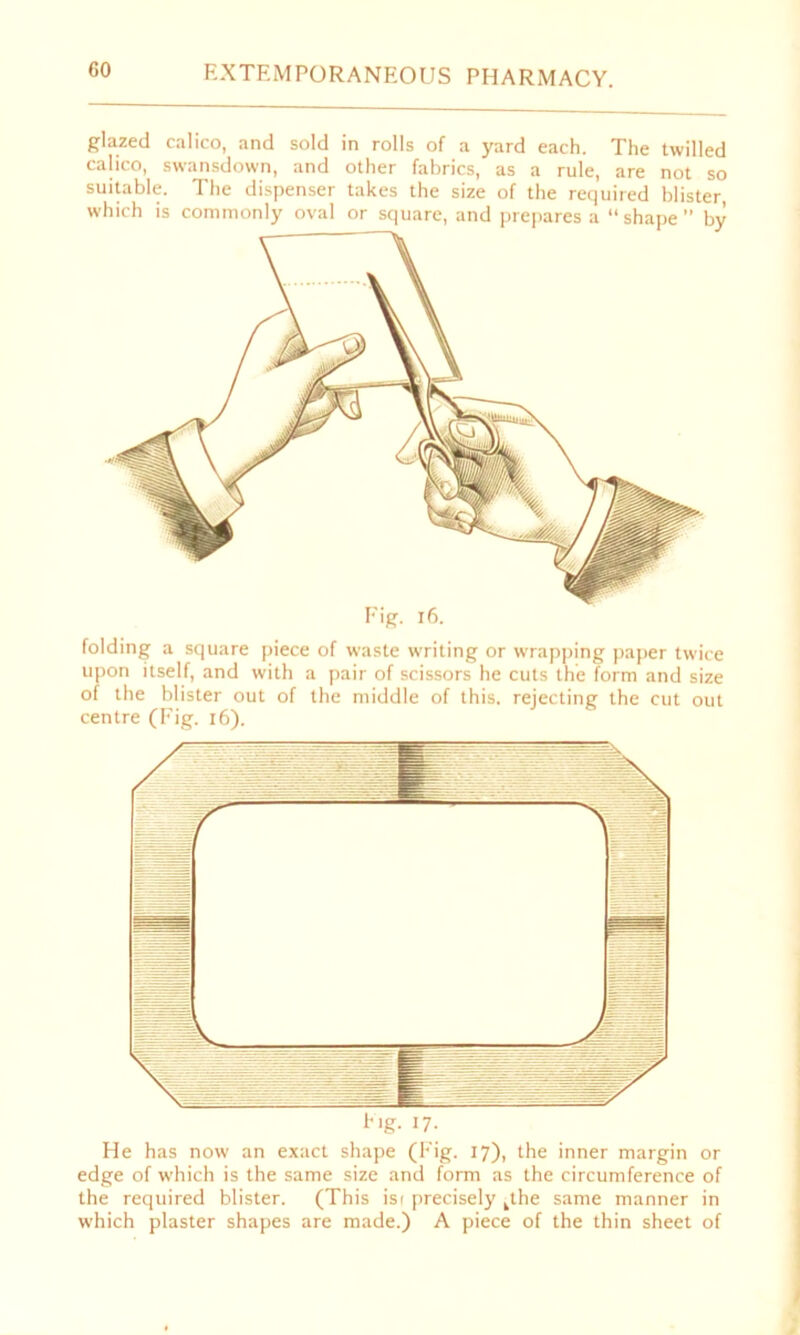 glazed calico, and sold in rolls of a yard each. The twilled calico, swansdown, and other fabrics, as a rule, are not so suitable. The dispenser takes the size of the required blister, Fig. 16. folding a square piece of waste writing or wrapping paper twice upon itself, and with a pair of scissors he cuts the form and size of the blister out of the middle of this, rejecting the cut out centre (Fig. 16). He has now an exact shape (Fig. 17), the inner margin or edge of which is the same size and form as the circumference of the required blister. (This isf precisely kthe same manner in which plaster shapes are made.) A piece of the thin sheet of