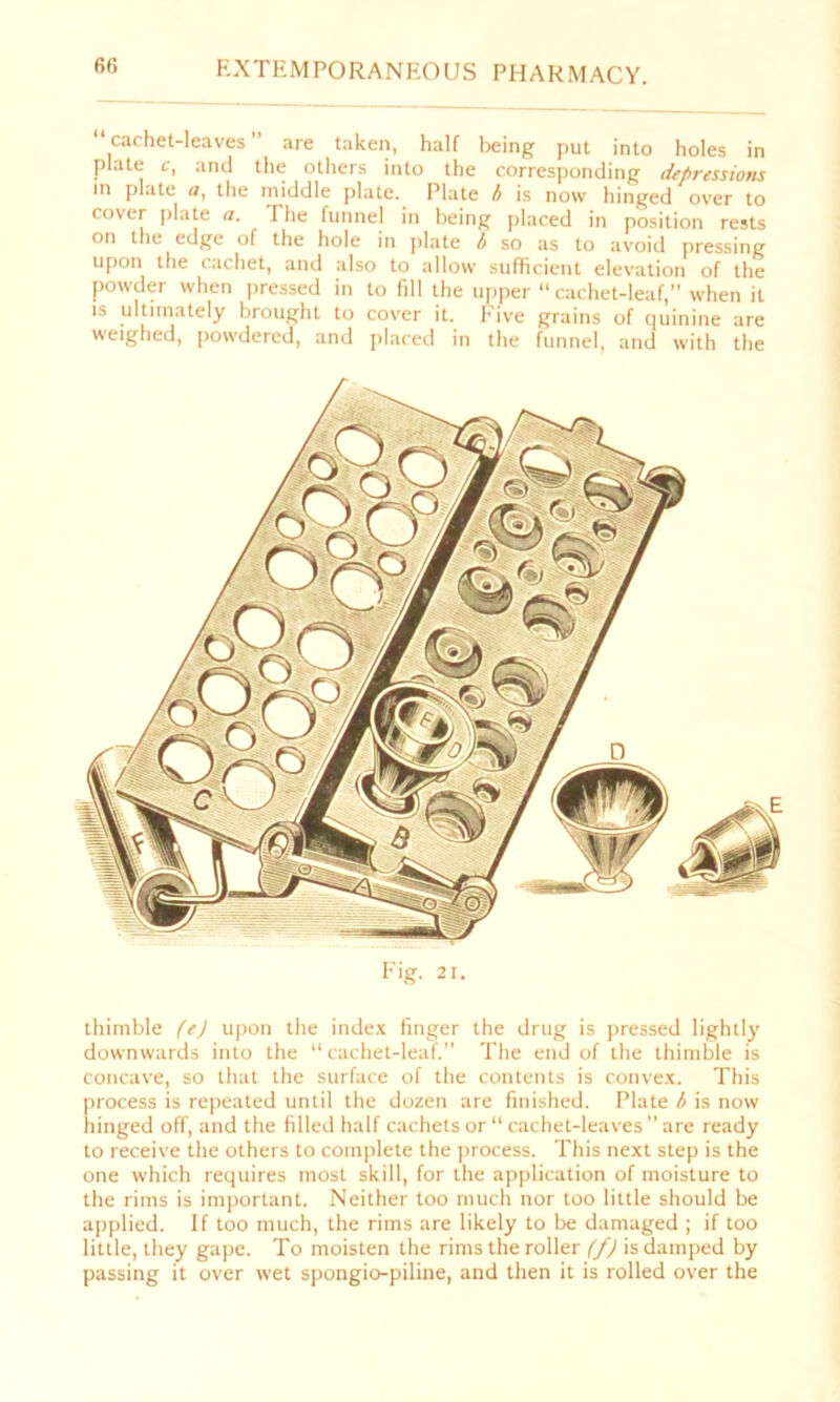 6(5 “cachet-leaves” are taken, half being put into holes in plate c, and the others into the corresponding depressions in plate a, the middle plate. Plate b is now hinged over to cover plate a. The funnel in being placed in position rests on the edge of the hole in plate b so as to avoid pressing upon the cachet, and also to allow sufficient elevation of the powder when pressed in to fill the upper cachet-leaf,” when it is ultimately brought to cover it. hive grains of quinine are weighed, powdered, and placed in the funnel, and with the Fig. 21. thimble fej upon the index finger the drug is pressed lightly downwards into the “cachet-leaf.” The end of the thimble is concave, so that the surface of the contents is convex. This process is repeated until the dozen are finished. Plate b is now hinged off, and the filled half cachets or “ cachet-leaves ” are ready to receive the others to complete the process. This next step is the one which requires most skill, for the application of moisture to the rims is important. Neither too much nor too little should be applied. If too much, the rims are likely to be damaged ; if too little, they gape. To moisten the rims the roller (f) is damped by passing it over wet spongio-piline, and then it is rolled over the