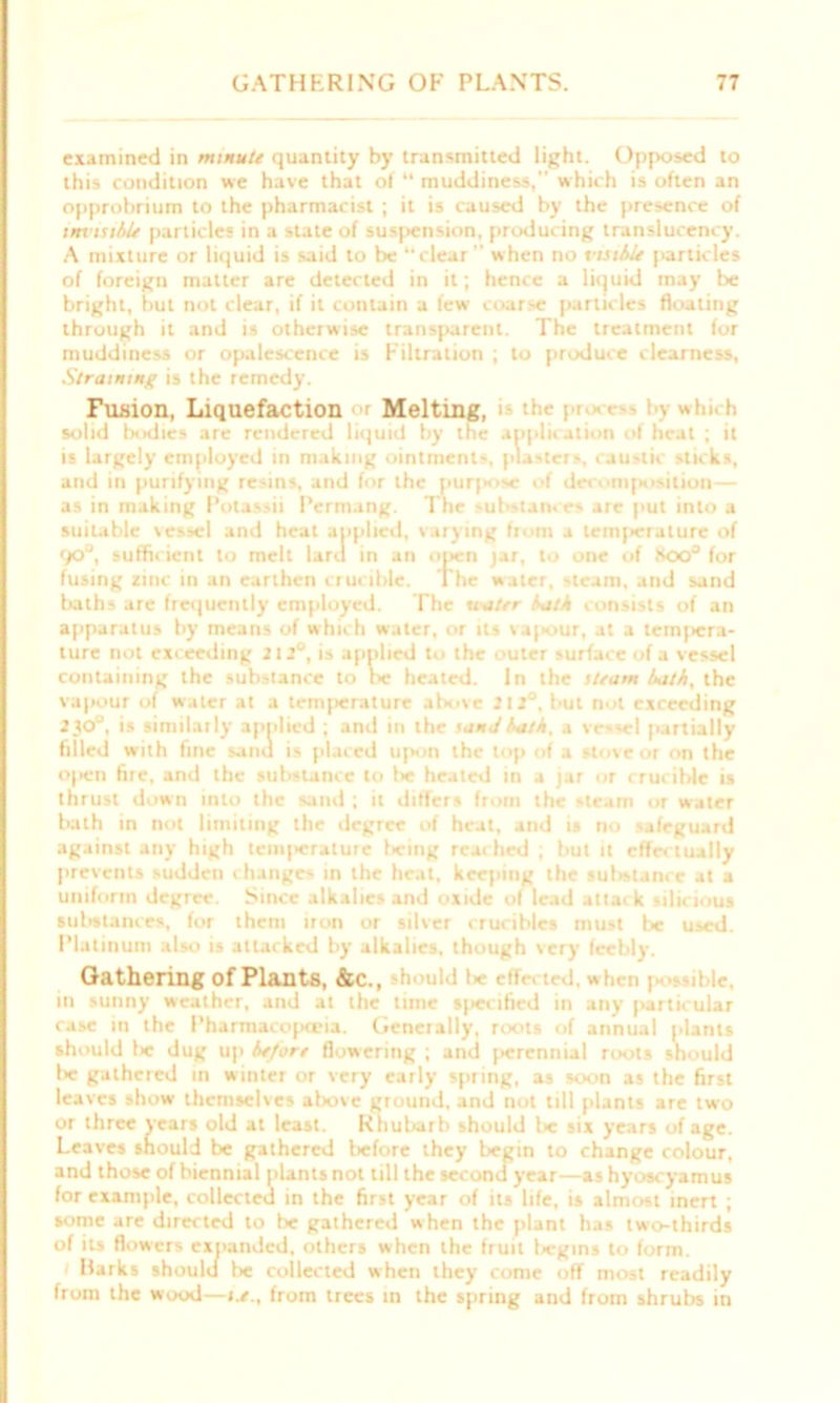 examined in minute quantity by transmitted light. Opposed to this condition we have that of “ muddiness, which is often an opprobrium to the pharmacist ; it is caused by the presence of invisible particles in a state of sus[»ension, producing translucency. A mixture or liquid is said to be “clear when no visible particles of foreign matter are detected in it; hence a liquid may be bright, but not clear, if it contain a few coarse particles floating through it and is otherwise transparent. The treatment for muddiness or opalescence is Filtration ; to produce clearness, Straining is the remedy. Fusion, Liquefaction «'r Melting, > the pi. > - by which solid Ixidics are rendered liquid by tne application of heal ; it is largely employed in making ointments, pla-ter', caustic sticks, and in purifying resins, and for the purpose of decomposition— as in making Potassii Permang. The substance- are put into a suitable vessel and heat applied, varying from a teinjieralure of qo°, sufficient to melt laru in an open jar, to one of Koo° for fusing zinc in an earthen crucible. The water, steam, and sand baths are frequently employed. The uater lath consists of an apparatus by means of which water, or its vapour, at a tempera- ture not exc eeding 212°, is applied to the outer surface of a vessel containing the substance to lx? heated. In the steam bath, the vapour of water at a temperature above 212J, but not exceeding 230J, is similarly applied ; and in the sanJ bath. a vr--el partially filled with fine sand is placed upon the top of a stove or on the open fire, and the substance to be heated in a jar or crucible is thrust down into the sand ; it differs from the steam or water bath in not limiting the degree of heat, and is no safeguard against any high tenq>erature l>eing reached ; but it effectually prevents sudden changes in the heat, keeping the sufwlance at a uniform degree. Since alkalies and oxide of lead attack siliejous substances, for them iron or silver crucibles must be used. Platinum also is attacked by alkalies, though very feebly. Gathering of Plants, &c., hould I* effected, when i >ible, in sunny weather, and at the time specified in any particular case in the Pharmacopoeia. Generally, roots of annual plants should I«c dug up before flowering ; and perennial roots should lie gathered in winter or very early spring, as soon as the first leaves show themselves above ground, and not till plants are two or three years old at least. Rhubarb should lie six years of age. Lea ves should be gathered before they begin to change colour, and those of biennial plants not till the secondyear—as hyoscyamus for example, collected in the first year of its life, is almost inert ; some are directed to be gathered when the plant has two-thirds of its flowers expanded, others when the fruit begins to form. Harks should be collected when they come off most readily from the wood—from trees in the spring and from shrubs in