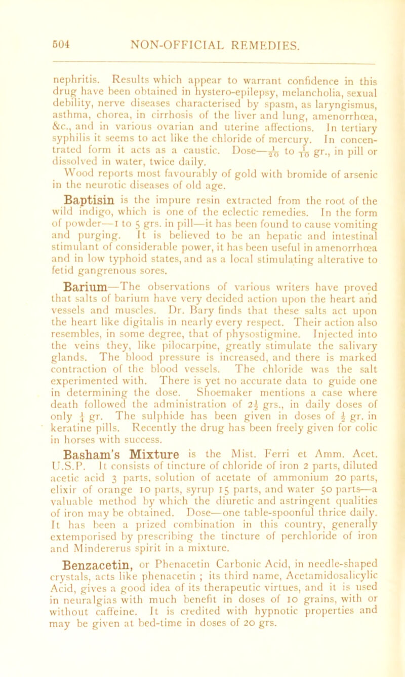 nephritis. Results which appear to warrant confidence in this drug have been obtained in hystero-epilepsy, melancholia, sexual debility, nerve diseases characterised by spasm, as laryngismus, asthma, chorea, in cirrhosis of the liver and lung, amenorrhcea, &c., and in various ovarian and uterine affections. In tertiary syphilis it seems to act like the chloride of mercury. In concen- trated form it acts as a caustic. Dose—^ to -frj gr., in pill or dissolved in water, twice daily. Wood reports most favourably of gold with bromide of arsenic in the neurotic diseases of old age. Baptism is the impure resin extracted from the root of the wild indigo, which is one of the eclectic remedies. In the form of powder—I to 5 grs. in pill—it has been found to cause vomiting and purging. It is believed to be an hepatic and intestinal stimulant of considerable power, it has been useful in amenorrhoea and in low typhoid states, and as a local stimulating alterative to fetid gangrenous sores. Barium—The observations of various writers have proved that salts of barium have very decided action upon the heart and vessels and muscles. Dr. Bary finds that these salts act upon the heart like digitalis in nearly every respect. Their action also resembles, in some degree, that of physostigmine. Injected into the veins they, like pilocarpine, greatly stimulate the salivary glands. The blood pressure is increased, and there is marked contraction of the blood vessels. The chloride was the salt experimented with. There is yet no accurate data to guide one in determining the dose. Shoemaker mentions a case where death followed the administration of 2$ grs., in daily doses of only ^ gr. The sulphide has been given in doses of ^ gr. in keratine pills. Recently the drug has been freely given for colic in horses with success. Basham’s Mixture is the Mist. Ferri et Amm. Acet. U.S.P. It consists of tincture of chloride of iron 2 parts, diluted acetic acid 3 parts, solution of acetate of ammonium 20 parts, elixir of orange 10 parts, syrup 15 parts, and water 50 parts—a valuable method by which the diuretic and astringent qualities of iron may be obtained. Dose—one table-spoonful thrice daily. It has been a prized combination in this country, generally extemporised by prescribing the tincture of perchloride of iron and Mindererus spirit in a mixture. Benzacetin, or Phenacetin Carbonic Acid, in needle-shaped crystals, acts like phenacetin ; its third name, Acetamidosalicylic Acid, gives a good idea of its therapeutic virtues, and it is used in neuralgias with much benefit in doses of 10 grains, with or without caffeine. It is credited with hypnotic properties and may be given at bed-time in doses of 20 grs.