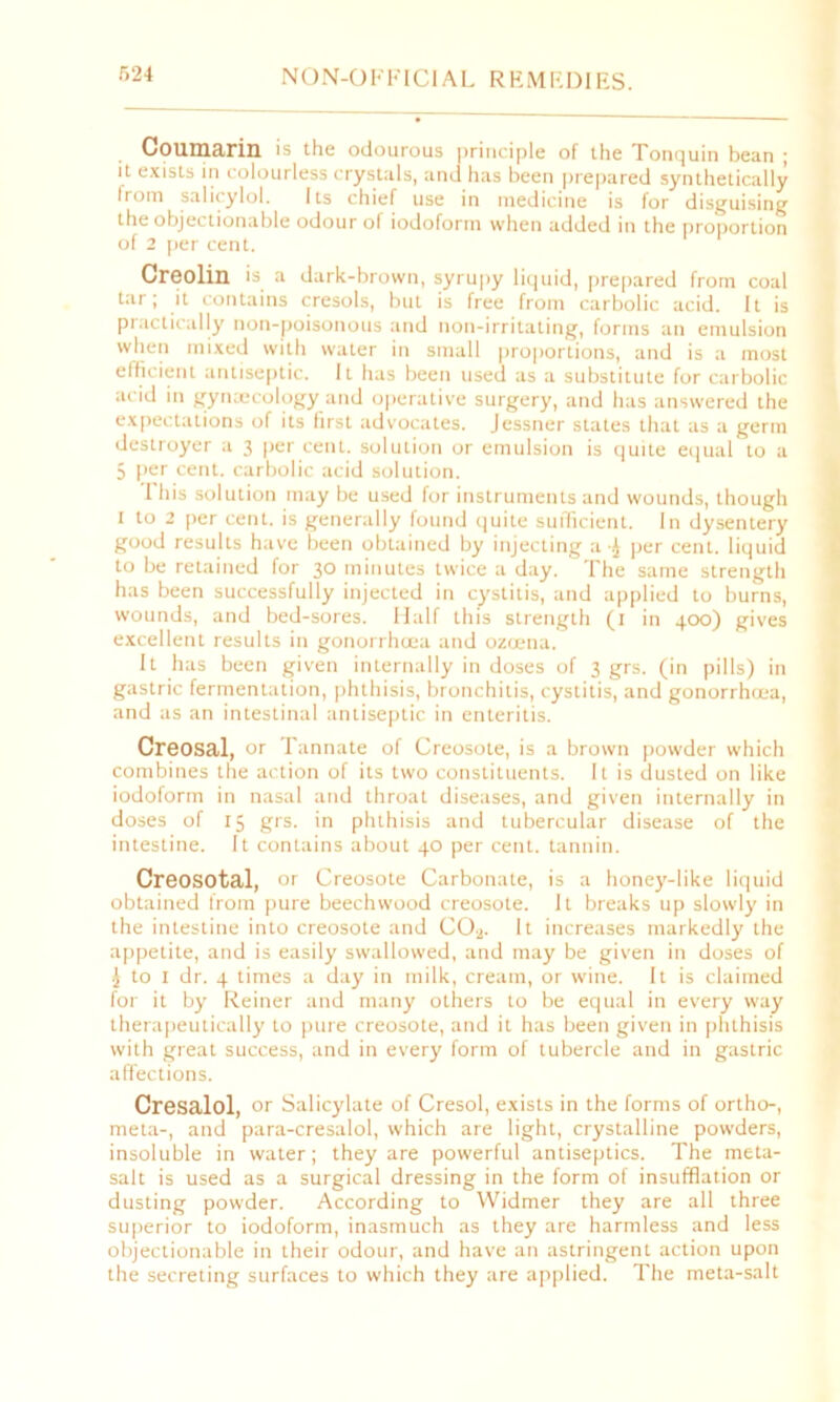 Coumarin is the odourous principle of the Tonquin bean ; it exists in colourless crystals, and has been prepared synthetically Irom salicylol. Its chief use in medicine is for disguising the objectionable odour of iodoform when added in the proportion of 2 per cent. Creolin is a dark-brown, syrupy liquid, prepared from coal tar; it contains cresols, but is free front carbolic acid. It is practically non-poisonous and non-irritating, forms an emulsion when mixed with water in small proportions, and is a most efficient antiseptic. It has been used as a substitute for carbolic acid in gynaecology and operative surgery, and has answered the expectations of its first advocates. Jessner states that as a germ destroyer a 3 per cent, solution or emulsion is quite equal to a 5 per cent, carbolic acid solution. 1 his solution may be used for instruments and wounds, though 1 to 2 per cent, is generally found quite sufficient. In dysentery good results have been obtained by injecting a •£ per cent, liquid to be retained for 30 minutes twice a day. The same strength has been successfully injected in cystitis, and applied to burns, wounds, and bed-sores. Half this strength (1 in 400) gives excellent results in gonorrhoea and ozoena. It has been given internally in doses of 3 grs. (in pills) in gastric fermentation, phthisis, bronchitis, cystitis, and gonorrhoea, and as an intestinal antiseptic in enteritis. Creosal, or Tannate of Creosote, is a brown powder which combines the action of its two constituents. It is dusted on like iodoform in nasal and throat diseases, and given internally in doses of 15 grs. in phthisis and tubercular disease of the intestine. It contains about 40 per cent, tannin. Creosotal, or Creosote Carbonate, is a honey-like liquid obtained from pure beechwood creosote. It breaks up slowly in the intestine into creosote and CO.j. It increases markedly the appetite, and is easily swallowed, and may be given in doses of J to 1 dr. 4 times a day in milk, cream, or wine. It is claimed for it by Reiner and many others to be equal in every way therapeutically to pure creosote, and it has been given in phthisis with great success, and in every form of tubercle and in gastric affections. Cresalol, or Salicylate of Cresol, exists in the forms of ortho-, meta-, and para-cresalol, which are light, crystalline powders, insoluble in water; they are powerful antiseptics. The meta- salt is used as a surgical dressing in the form of insufflation or dusting powder. According to Widmer they are all three superior to iodoform, inasmuch as they are harmless and less objectionable in their odour, and have an astringent action upon the secreting surfaces to which they are applied. The meta-salt