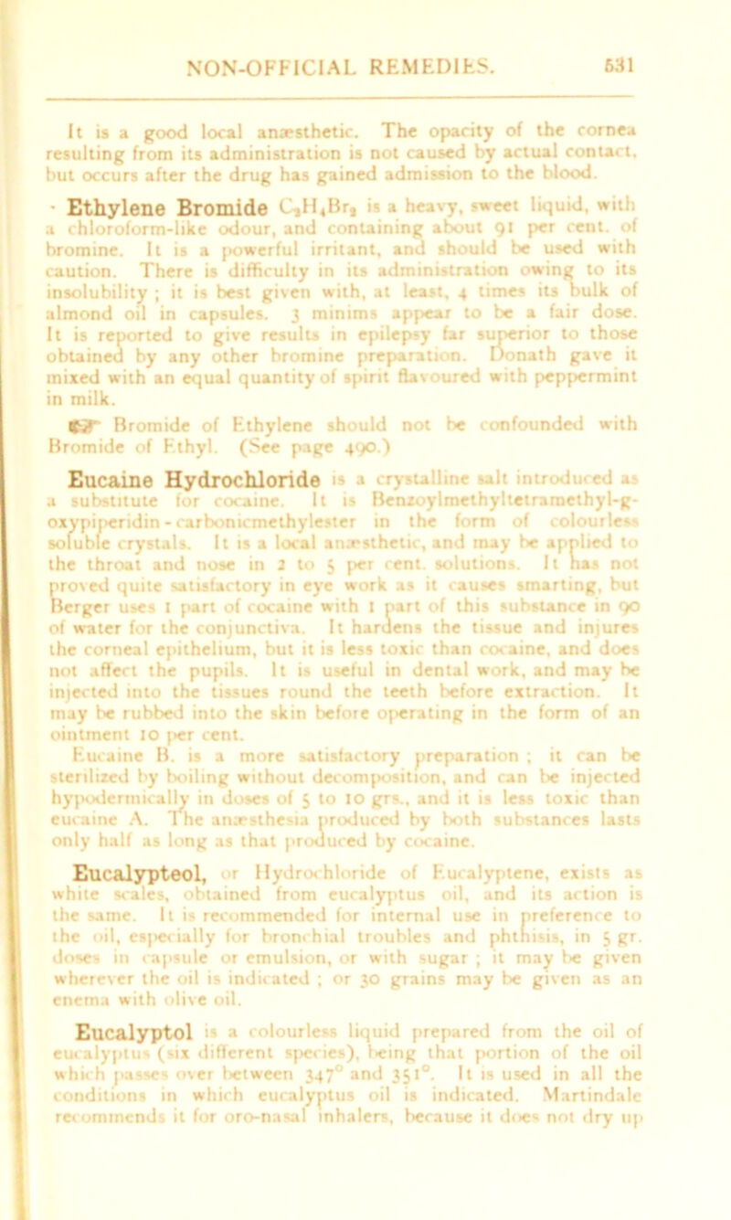 It is a good local anaesthetic. The opacity of the cornea resulting from its administration is not caused by actual contact, but occurs after the drug has gained admission to the blood. Ethylene Bromide C ,Ii,Brt is a h< Mt liquid, with a chloroform-like odour, and containing about 91 per cent, of bromine. It is a powerful irritant, and should be used with caution. There is difficulty in its administration owing to its insolubility ; it is best given with, at least, 4 times its bulk of almond oil in capsules. 3 minims appear to be a fair dose. It is reported to give results in epilepsy far superior to those obtained by any other bromine preparation. Donath gave it mixed with an equal quantity of spirit flavoured with peppermint in milk. Bromide of Ethylene should not be confounded with Bromide of Ethyl. (See page 490.) Eucaine Hydrochloride is .1 crystalline salt inti du ed a a substitute for cocaine. It is Betuoylmethyltetrarncthyl-g- oxypineridin - carbonicmethylester in the form of colourless soluble crystals. It is a local anesthetic, and may be a lied to the throat and nose in 2 to 5 per cent, solutions. It as not proved quite satisfactory in eye work as it causes smarting, but Berger uses 1 part of cocaine with 1 part of this substance in 90 of water for the conjunctiva. It hardens the tissue and injures the corneal epithelium, but it is less toxic than cocaine, and does not affect the pupils. It is useful in dental work, and may be injected into the tissues round the teeth before extraction. It may be rubbed into the skin before operating in the form of an ointment 10 |>er cent. Eucaine B. is a more satisfactory preparation ; it can be sterilized by boiling without decomposition, and can l>e injected hypodermically in doses of 5 to 10 grs., and it is less toxic than eucaine A. 1 he anaesthesia produced by both substances lasts only half as long as that produced by cocaine. Eucalypteol, or Hydroc hloride of F.ucalyptene, exists as white scales, obtained from eucalyptus oil, and its action is the same. It is recommended for internal use in preference to the oil, esjiecially for bronchial troubles and phthisis, in 5 gr. doses in capsule or emulsion, or with sugar ; it may be given wherever the oil is indicated ; or 30 grains may be given as an enema with olive oil. Eucalyptol is a colourless liquid prepared from the oil of eucalyptus (six different species), leing that portion of the oil which jiasses over between 347° and 351°. It is used in all the conditions in which eucalyptus oil is indicated. Martindale recommends it for oro-nasal inhalers, because it does not dry up