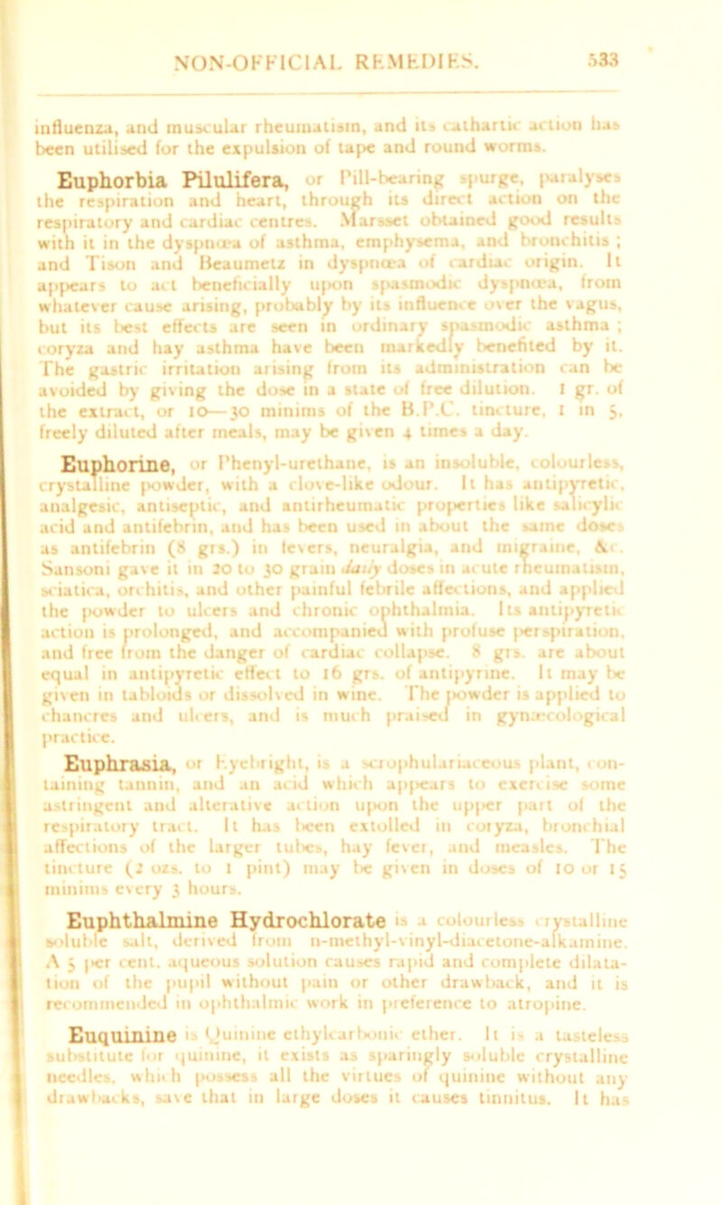 influenza, and muscular rheumatism, and its cathartic actiou ha* been utilised for the expulsion of tape and round worms. Euphorbia Pilulifera, or Pill-bearing -purse, paral)scs the respiration and heart, through its direct action on the respiratory and cardiac centres. Marsset obtained good results with it in the dyspnoea of asthma, emphysema, and bronchitis ; and Tison and Beaumelz in dyspnoea of cardiac origin. It appears to act beneficially upon spasmodic dyspmea, from whatever cause arising, probably by its influence over the vagus, but its best effects are seen in ordinary spasmodic asthma ; coryza and hay asthma have been markedly benefited by it. The gastric irritation arising from its administration can be avoided by giving the dose in a state of free dilution. I gr. of the extract, or to—30 minims of the B.P.C. tincture, I in 3. freely diluted after meals, may be given 4 tunes a day. Euphorine, w Phenyl-urethane, >luble, < crystalline powder, with a cloxe-like odour. It has antipyretic, analgesic, antiseptic, and antirheumatic projierties like salicylic acid and antifebrin, and has been used in about the same doses as antifebrin (8 grs.) in levers, neuralgia, and migraine, \< Sansoni gave it in 30 to 30 grain daily doses in acute rheumatism, sciatica, orchitis, and other painful febrile affections, and applied the powder to ulcers and chronic ophthalmia. Its antipyretic action is prolonged, and accompanied with profuse inspiration, and free from the danger of cardiac collapse. 8 grs. are about equal in antipyretic effect to 16 grs. of antipyrine. It may be given in tabloids or dissolved in wine. The powder is applied to chancres and ulcers, and is much prai^d in gynaecological practice. Euphrasia, >r F.ycbrighl, i» a crophularia. eou- plant, < n- laining tannin, and an acid which apfscars to exercise some astringent and alterative action upon the up|>er part of the respiratory tract. It has l>een extolled in coryza, bronchial affections of the larger tubes, hay fever, and measles. The tincture (3 ozs. to 1 pint) may lie given in doses of 10 or 13 minims every 3 hours. Euphthalmine Hydrochlorate 1 ■» colourlcs . ry-talline soluble salt, derived from n-methyl-v inyl-diacetone-alkamine. A 3 |>er cent, aqueous solution causes rapid and complete dilata- tion of the pupil without pain or other drawtiack, and it is recommended in ophthalmic work in preference to atropine. P.nqnininft is Cjuinine cthylcarbonic ether. It 1 a tasteless substitute for quinine, it exists as sparingly soluble crystalline needles, which |>ossess all the virtues of quinine without any dtawbacks, save that in large doses it causes tinnitus. It has