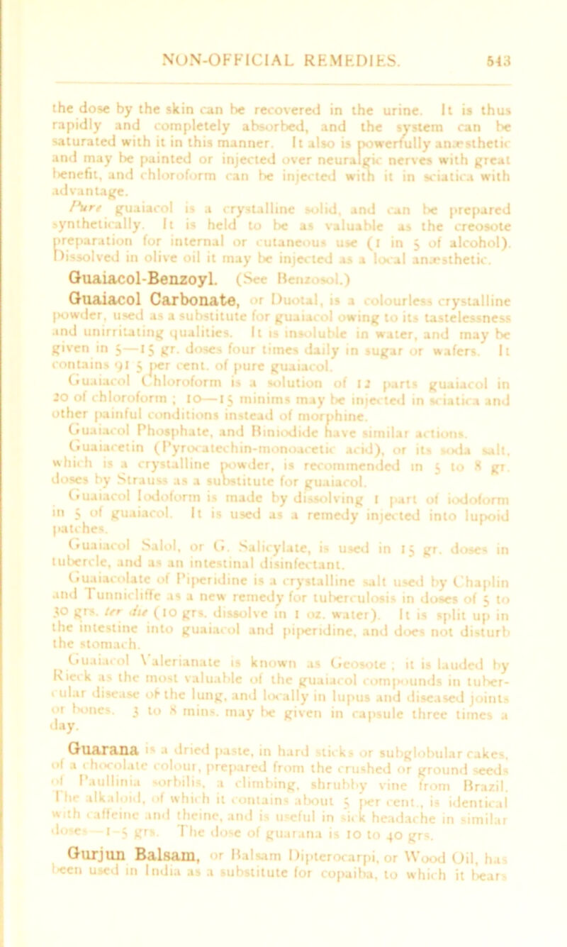 the dose by the skin can be recovered in the urine. It is thus rapidly and completely absorbed, and the system can be saturated with it in this manner. It also is powerfully anaesthetic and may he painted or injected over neuralgic nerves with great l>encfit, and chloroform can be injected with it in sciatica with advantage. l\tre guaiacol is a crystalline solid, and can lie prepared synthetically. It is held to be as valuable as the creosote preparation for internal or cutaneous use (i in 5 of alcohol). Dissolved in olive oil it may be injected as a local anxsthetic. Guaiacol-Benzoyl. (See Beni >. 1.) Guaiacol Carbonate, tallioe (Kjwder, used as a substitute for guaiacol owing to its tastelessness and unirritating qualities. It is insoluble in water, and may be given in 5—15 gr. doses four times daily in sugar or wafers. It contains 91 3 per cent, of pure guaiacol. Guaiacol (. hloroform is a solution of 12 parts guaiacol in 20 of chloroform ; to—13 minims may be injected in sciatica and other painful conditions instead of morphine. Guaiacol Phosphate, and Himodide have similar actions. Guaiacetin (Pyrocatechin-monoacetic acid), or its soda salt, which is a crystalline powder, is recommended in 5 to K gr doses by Strauss as a substitute for guaiacol. Guaiacol Iodoform is made by dissolving t part of iodoform in 5 of guaiacol. It is used as a remedy injected into lupoid patches. Guaiacol Salol, or G. Salicylate, is used in 13 gr. doses in tubercle, and as an intestinal disinfectant. Guaiacolate of Pijieridine is a crystalline salt used by Chaplin and 1 unnicliffc as a new remedy for tuberculosis in doses of 5 to .to grs. Ur Jit (1 o grs. dissolve in 1 02. water). It is split up in the intestine into guaiacol and pi|>eridine, and does not disturb the stomach. Guaiacol \ alerianate is known as Geosotc ; it is lauded by kieik as the most valuable of the guaiacol compounds in tuber- ' ular disease of the lung, and locally in lupus and diseased joints or bones. 3 to K mins, may he given in capsule three times a day. Guarana 1 * dned paste, in hard sticks or subglobular cakes, of a ' hocolate colour, prepared from the crushed or ground seeds Ol Paullinia sorbilis, a climbing, shrubby vine from Brazil. I lie alkaloid, ol which it contains about 3 f*er cent., is identical w ith caffeine and theme, and is useful in si. k headache in similar .loses — 1-3 grs. The dose of guarana is 10 to 40 grs. Gurjlin Balsam, or Balsam Dipterocarpi, or Wood Oil, ha lecn used in India as a substitute for copaiba, to which it bears