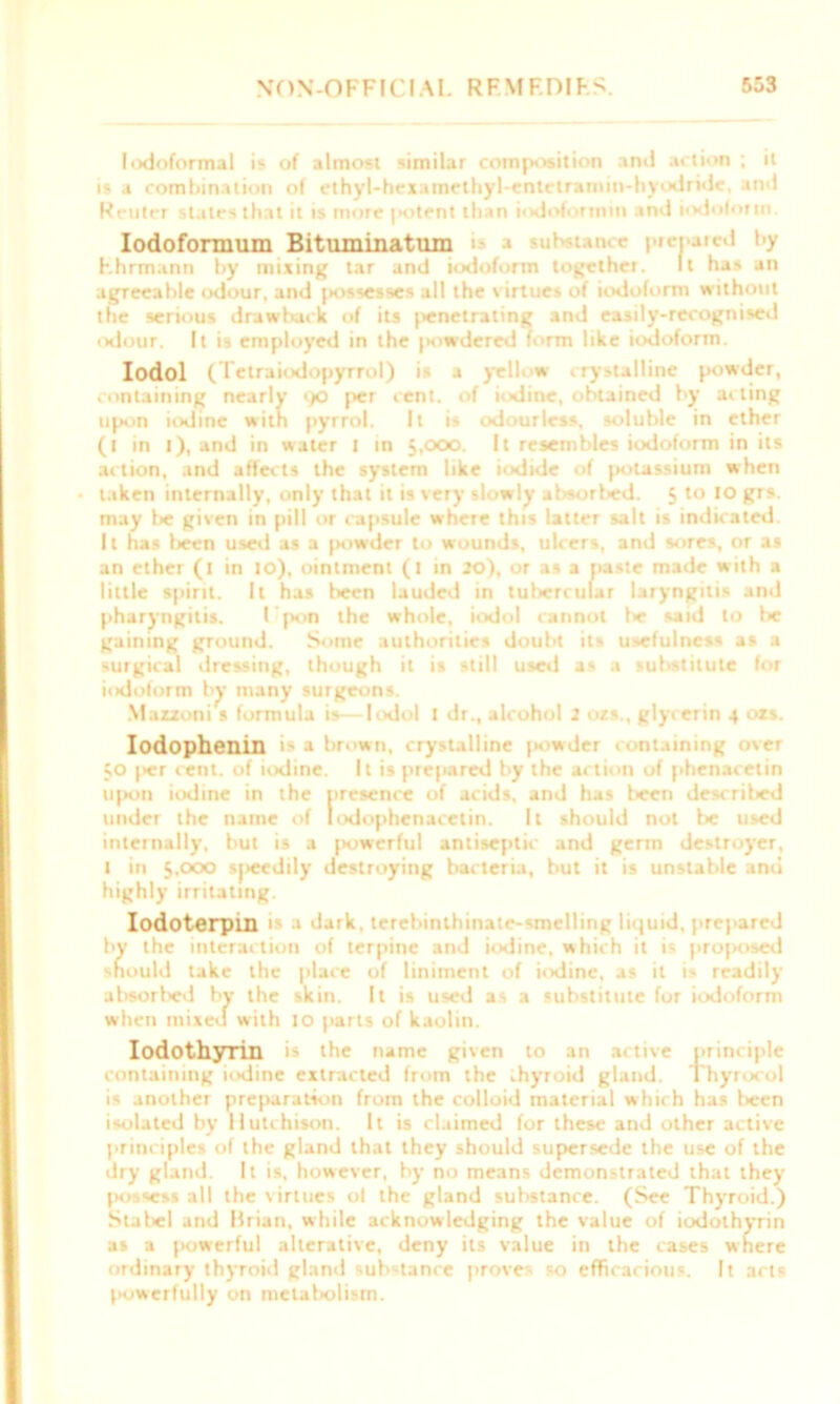 lodoformal is of almost similar composition anil action ; it is a combination of ethyl-hexamethyl-entetramin-hyodride, and Reuter slates that it is more potent than iodofornnn and iodoform Iodofonnum Bituminatmn > ul tame pietuted by hhrmann by mixing tar and iodoform together. It has an agreeable odour, and fiossesses all the virtues of iodoform without the serious drawback of its penetrating and easily-recognised odour. It is employed in the jniwdered form like iodoform. Iodol (Telraiodopyrrol) is a yell w crystalline powder, containing nearly 90 [>er cent, of iodine, obtained by acting upon iodine with pyrrol. It is odourless, soluble in ether (i in l), and in water I in 5,000. It resembles iodoform in its action, and affects the system like iodide of potassium when taken internally, only that it is very slowly absorlsed. 5 to 10 grs. may be given in pill or capsule where this latter salt is indicated. It has been used as a powder to wounds, ulcers, and sores, or as an ether (1 in 10), ointment (t in so), or as a paste made with a little spirit. It has been lauded in tubercular laryngitis and pharyngitis. I'pon the whole, iodol cannot be said to lie gaining ground. Some authorities doubt its usefulness as a surgical dressing, though it is still used as a substitute for iodoform by many surgeons. Mazzoni s formula is— Knlol i dr., alcohol 2 ozs., glycerin 4 ozs. Iodophenin i> a brown, crystalline jiowder . >niaining over 50 |>er cent, of iodine. It is prepared by the action of phenacelin upon iodine in the presence of acids, and has been described under the name of lodophcnaeetin. It should not be used internally, but is a powerful antiseptic and germ destroyer, I in 5.000 s|>eediiy destroying bacteria, but it is unstable and highly irritating. Iodoterpin is I dark, terebinihinaie-smelling liquid, prepared by the interaction of terpine and iodine, which it is proposed should take the place of liniment of iodine, as it is readily absorbed by the skin. It is used as a substitute for iodoform when mixed with 10 parts of kaolin. Iodothyrin is the name given to an active principle containing iodine extracted from the thyroid gland. Thyrocol is another preparation from the colloid material which has been isolated by Hutchison. It is claimed for these and other active principles of the gland that they should supersede the use of the dry gland. It is, however, by no means demonstrated that they jk)-)-«ss all the virtues ol the gland substance. (See Thyroid.) Stabel and Brian, while acknowledging the value of iodothyrin as a powerful alterative, deny its value in the cases where ordinary thyroid gland substance proves so efficacious. It acts powerfully on metaliolism.