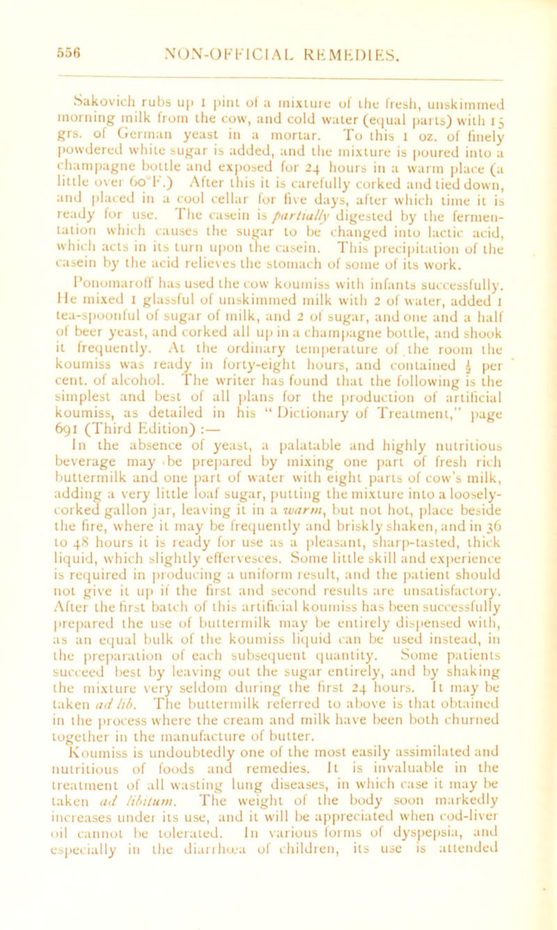 Sakovich rubs up I pint of a mixture ol Lhe Iresh, unskimmed morning milk from the cow, and cold water (equal parts) with 15 grs. of German yeast in a mortar. To this 1 oz. of finely powdered white sugar is added, and the mixture is poured into a champagne bottle and exposed for 24 hours in a warm place (a little over 60T.) After this it is carefully corked and tied down, and placed in a cool cellar for five days, after which time it is ready for use. The casein is partially digested by the fermen- tation which causes the sugar to be changed into lactic acid, which acts in its turn upon the casein. This precipitation of the casein by the acid relieves the stomach of some of its work. Ponomaroff has used the cow koumiss with infants successfully. He mixed I glassful of unskimmed milk with 2 of water, added 1 tea-spoonful of sugar of milk, and 2 of sugar, undone and a half of beer yeast, and corked all up in a champagne bottle, and shook it frequently. At the ordinary temperature of.the room the koumiss was ready in forty-eight hours, and contained £ per cent, of alcohol. The writer has found that the following is the simplest and best of all plans for the production of artificial koumiss, as detailed in his “ Dictionary of Treatment,” page 691 (Third Edition) :— In the absence of yeast, a palatable and highly nutritious beverage may ‘be prepared by mixing one part of fresh rich buttermilk and one part of water with eight parts of cow's milk, adding a very little loaf sugar, putting the mixture into a loosely- corked gallon jar, leaving it in a warm, but not hot, place beside the fire, where it may be frequently and briskly shaken, and in 36 to 48 hours it is ready for use as a pleasant, sharp-tasted, thick liquid, which slightly effervesces. Some little skill and experience is required in producing a uniform result, and the patient should not give it up if the first and second results are unsatisfactory. After the first batch of this artificial koumiss has been successfully prepared the use of buttermilk may be entirely dispensed with, as an equal bulk of the koumiss liquid can be used instead, in the preparation of each subsequent quantity. Some patients succeed best by leaving out the sugar entirely, and by' shaking the mixture very seldom during the first 24 hours. It may be taken ad li/>. The buttermilk referred to above is that obtained in the process where the cream and milk have been both churned together in the manufacture of butter. Koumiss is undoubtedly one of the most easily assimilated and nutritious of foods and remedies. It is invaluable in the treatment of all wasting lung diseases, in which case it may be taken ad libitum. The weight of the body soon markedly increases under its use, and it will be appreciated when cod-liver oil cannot be tolerated. In various forms of dyspepsia, and especially in the diarrhiea of children, its use is attended