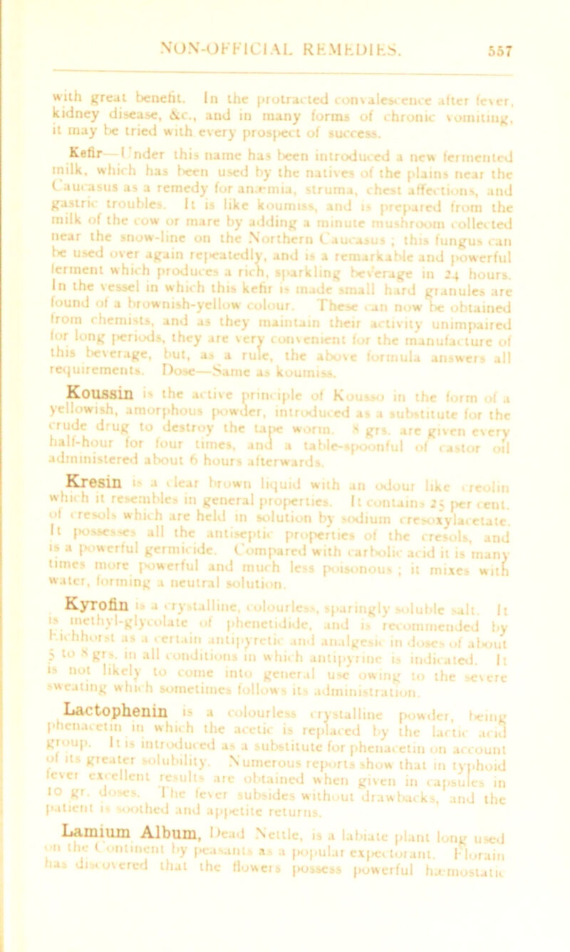 with great benefit. In the protracted convalescence after fever, kidney disease, \c., and in many forms of ihronic vomiting, it may be tried with every prosjiect of success. Kefir I nder this name has been introduced a new fermented milk, which has been used by the natives of the plains near the Caucasus as a remedy for anaemia, struma, chest affections, and gastric troubles. It is like koumiss, and i- prepaied from the milk of the cow or mare by adding a minute mushroom collet ted near the snow-line on the Northern C aucasus ; this fungus can lie used over again re|>eatedly, and is a remarkable and [towerful lerrnent which produces a rich, sparkling beverage in 24 hours. In the vessel in which this kefir is made small hard granules are found of a brownish-yellow colour. These . an now fie obtained Irom chemists, and as they maintain their activity unimpaired lor long |>eriods, they are very- convenient for the manufacture of this beverage, but, as a rule, the above formula answers all requirements. Dose—Same as koumiss. Koussin the tetive principle of K1' • - ' in * yellowish, amorphous powder, introduced as a substitute for the i rude drug to destroy the tape worm. X grs. are given every hall-hour for four times, and a table-spoonful of castor oil administered about 6 hours afterwards. Kresin rn liquid with an odou which it resembles in general properties. It contains 2; per cent, ol cresols which are held in solution by sodium cresoxylacetatc. It j>osses-es all the antiseptic properties of the cresols, and is a powerful germicide. Compared with carbolic acid it is many times more powerful and much less poisonous ; it mixes with water, forming a neutral solution. Kyrofin 1 - a crystalline, colourless, sparingly soluble -alt I: 'if linuthyl*glyCoUle of l,>lc,,ctlJlJe. and is recommended by r.ichhorst as a certain antipyretic and analgesic in doses of af«out 5 to X grs. in all conditions in which antipyrine is indicated. It is not likely to come into general use owing to the severe 'Wealing whu h sometimes follow s its administration. Lactophenin is a C ‘lourlc-i crystalline powder, Icing phenacetm in which the acetic is replaced by the lactic acid gioup. It is introduced as a substitute for phenacetin on account ol its greater solubility. Numerous reports show that in typhoid levci excellent results are obtained when given in capsules in 10 gr. doses. I he fever subsides without drawbacks, and the patient 1 s soothed and up|»etite returns. Lanmim Album, Dead Nettle, is a labiate plant long used lh.e C onl'n®nt >7 peasants a a popular expectorant. FI ora in lias disvovcred that the Howcis jiossess powerful haemostatic