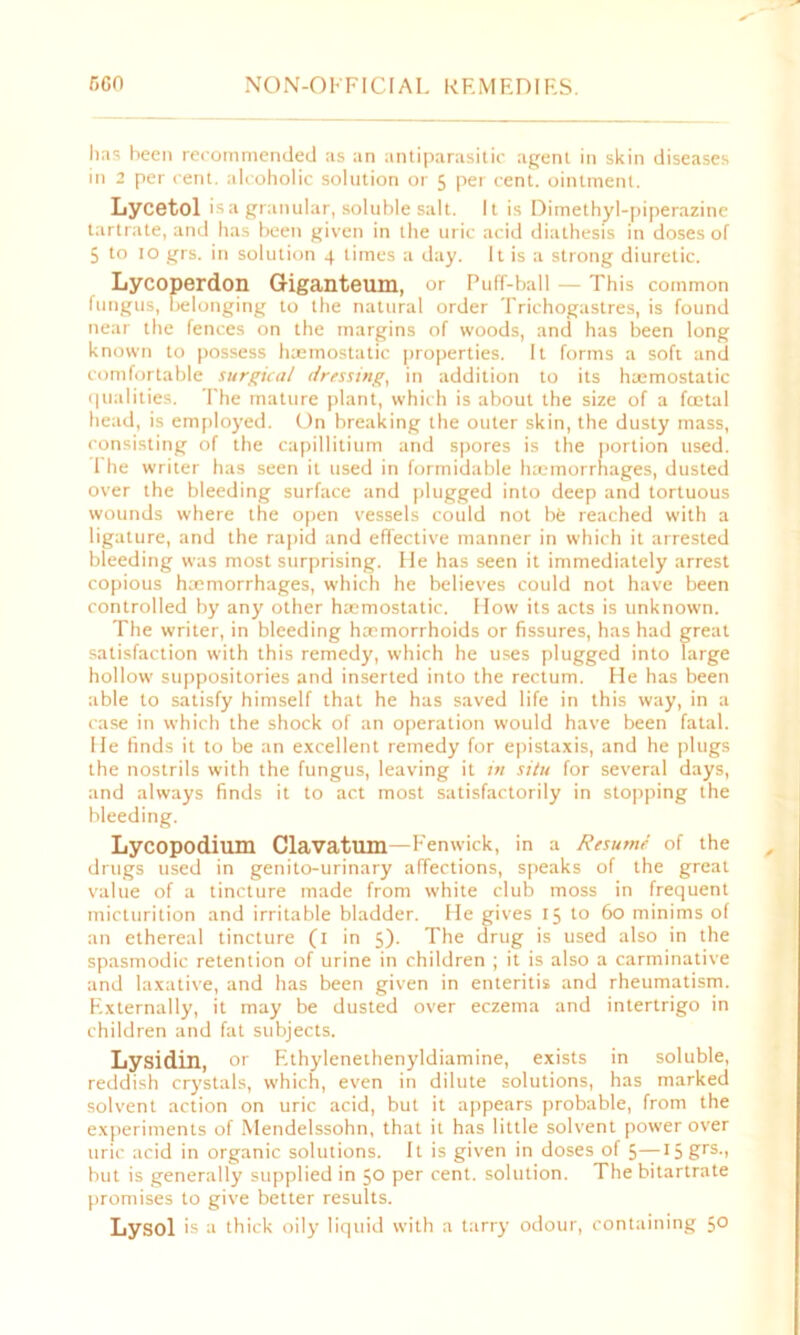 has been recommended as an antiparasitic agent in skin diseases in 2 per cent, alcoholic solution or 5 per cent, ointment. Lycetol is a granular, soluble salt. It is Dimethyl-piperazine tartrate, and has been given in the uric acid diathesis in doses of 5 to 10 grs. in solution 4 limes a day. It is a strong diuretic. Lycoperdon Giganteum, or Puff-ball — This common fungus, belonging to the natural order Trichogastres, is found near the fences on the margins of woods, and has been long known to possess luemostatic properties. It forms a soft and comfortable surgical dressing, in addition to its haemostatic qualities. The mature plant, which is about the size of a fcetal head, is employed. On breaking the outer skin, the dusty mass, consisting of the capillitium and spores is the portion used. 1 he writer has seen it used in formidable haemorrhages, dusted over the bleeding surface and plugged into deep and tortuous wounds where the open vessels could not be reached with a ligature, and the rapid and effective manner in which it arrested bleeding was most surprising. He has seen it immediately arrest copious haemorrhages, which he believes could not have been controlled by any other haemostatic. How its acts is unknown. The writer, in bleeding haemorrhoids or fissures, has had great satisfaction with this remedy, which he uses plugged into large hollow suppositories and inserted into the rectum. He has been able to satisfy himself that he has saved life in this way, in a case in which the shock of an operation would have been fatal. He finds it to be an excellent remedy for epistaxis, and he plugs the nostrils with the fungus, leaving it in situ for several days, and always finds it to act most satisfactorily in stopping the bleeding. Lycopodium Clavatum—Fenwick, in a Resume of the drugs used in genito-urinary affections, speaks of the great value of a tincture made from white club moss in frequent micturition and irritable bladder. He gives 15 to 60 minims of an ethereal tincture (1 in 5). The drug is used also in the spasmodic retention of urine in children ; it is also a carminative and laxative, and has been given in enteritis and rheumatism. Externally, it may be dusted over eczema and intertrigo in children and fat subjects. Lysidin, or Ethylenethenyldiamine, exists in soluble, reddish crystals, which, even in dilute solutions, has marked solvent action on uric acid, but it appears probable, from the experiments of Mendelssohn, that it has little solvent power over uric acid in organic solutions. It is given in doses of 5—I5grs-> but is generally supplied in 50 per cent, solution. The bitartrate promises to give better results. Lysol is a thick oily liquid with a tarry odour, containing 5°