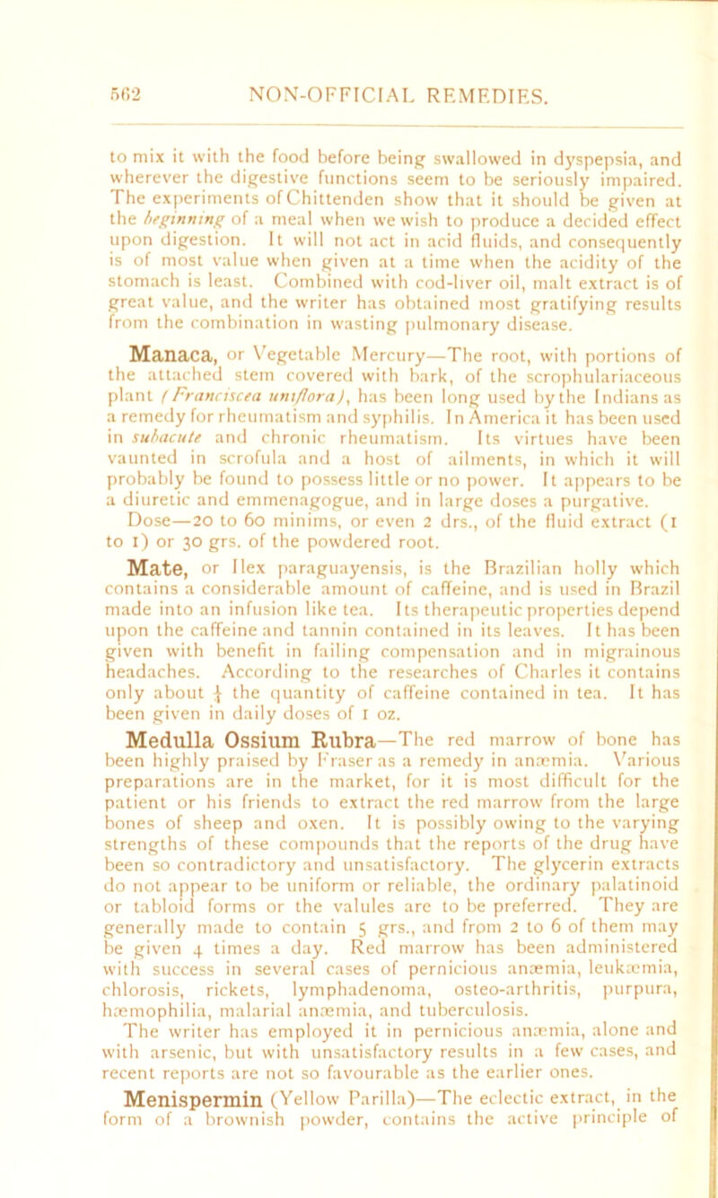 to mix it with the food before being swallowed in dyspepsia, and wherever the digestive functions seem to be seriously impaired. The experiments of Chittenden show that it should be given at the beginning of a meal when we wish to produce a decided effect upon digestion. It will not act in acid fluids, and consequently is of most value when given at a time when the acidity of the stomach is least. Combined with cod-liver oil, malt extract is of great value, and the writer has obtained most gratifying results from the combination in wasting pulmonary disease. Manaca, or Vegetable Mercury—The root, with portions of the attached stem covered with bark, of the scrophulariaceous plant f Franciscea uniflora), has been long used by the Indians as a remedy for rheumatism and syphilis. In America it has been used in subacute and chronic rheumatism. Its virtues have been vaunted in scrofula and a host of ailments, in which it will probably be found to possess little or no power. It appears to be a diuretic and emmenagogue, and in large doses a purgative. Dose—20 to 60 minims, or even 2 drs., of the fluid extract (i to i) or 30 grs. of the powdered root. Mate, or Ilex paraguayensis, is the Brazilian holly which contains a considerable amount of caffeine, and is used in Brazil made into an infusion like tea. Its therapeutic properties depend upon the caffeine and tannin contained in its leaves. It has been given with benefit in failing compensation and in migrainous headaches. According to the researches of Charles it contains only about ^ the quantity of caffeine contained in tea. It has been given in daily doses of 1 oz. Medulla Ossilim Rubra—The red marrow of bone has been highly praised by Fraser as a remedy in anaemia. Various preparations are in the market, for it is most difficult for the patient or his friends to extract the red marrow from the large bones of sheep and oxen. It is possibly owing to the varying strengths of these compounds that the reports of the drug have been so contradictory and unsatisfactory. Tbe glycerin extracts do not appear to be uniform or reliable, the ordinary palatinoid or tabloid forms or the valules are to be preferred. They are generally made to contain 5 grs., and frpm 2 to 6 of them may be given 4 times a day. Red marrow has been administered with success in several cases of pernicious anaemia, leukaemia, chlorosis, rickets, lymphadenoma, osteo-arthritis, purpura, haemophilia, malarial anaemia, and tuberculosis. The writer has employed it in pernicious anaemia, alone and with arsenic, but with unsatisfactory results in a few cases, and recent reports are not so favourable as the earlier ones. Menispermin (Yellow Parilla)—The eclectic extract, in the form of a brownish powder, contains the active principle of