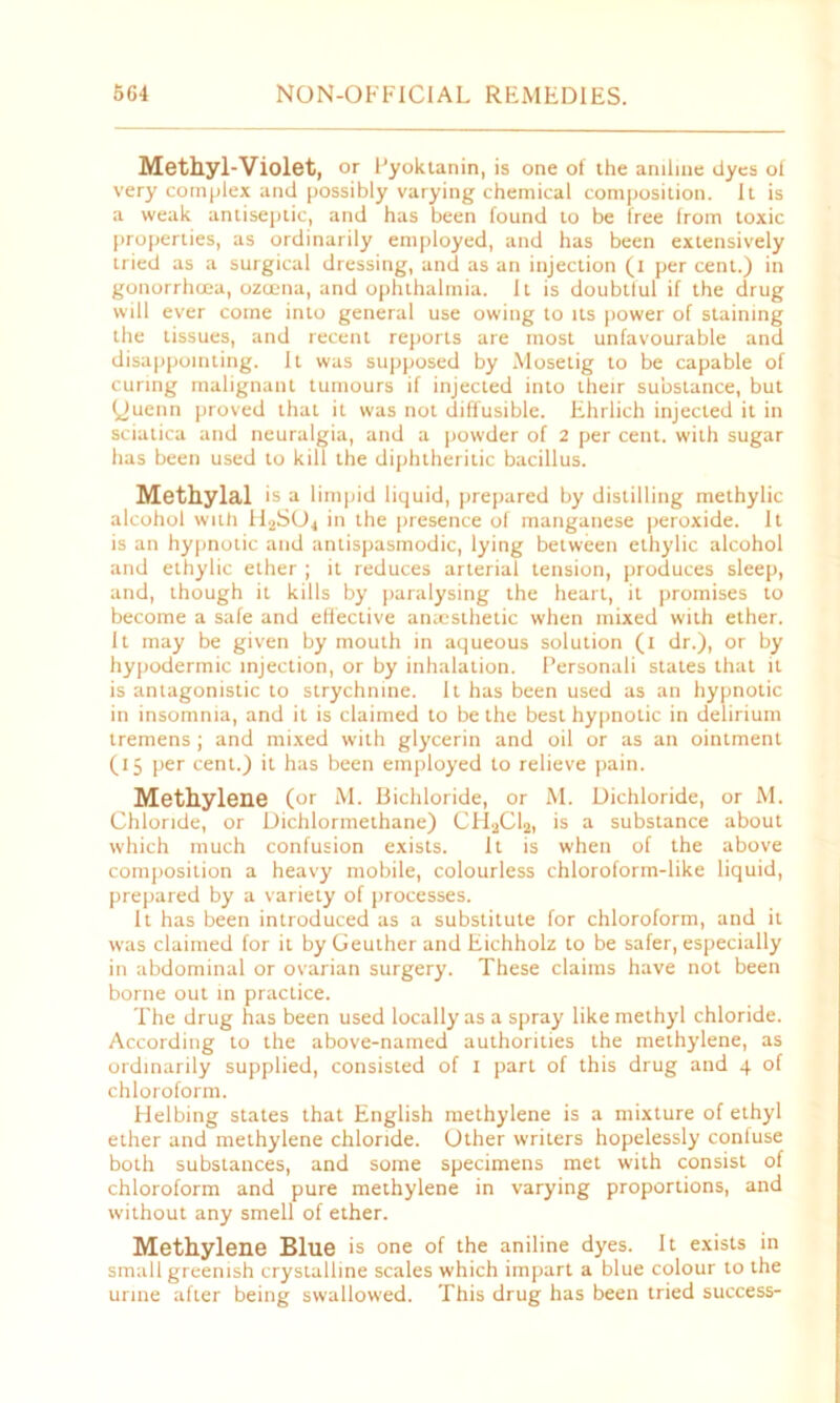 Methyl-Violet, or Pyoktanin, is one of the aniline dyes of very complex and possibly varying chemical composition. It is a weak antiseptic, and has been found to be free from toxic properties, as ordinarily employed, and has been extensively tried as a surgical dressing, and as an injection (i per cent.) in gonorrhoea, ozcena, and ophthalmia. It is doubtful if the drug will ever come into general use owing to its power of staining the tissues, and recent reports are most unfavourable and disappointing. It was supposed by Mosetig to be capable of curing malignant tumours if injected into their substance, but yuenn proved that it was not diffusible. Ehrlich injected it in sciatica and neuralgia, and a powder of 2 per cent, with sugar has been used to kill the diphtheritic bacillus. Methylal is a limpid liquid, prepared by distilling methylic alcohol with H2SU4 in the presence of manganese peroxide. It is an hypnotic and antispasmodic, lying between ethylic alcohol and ethylic ether ; it reduces arterial tension, produces sleep, and, though it kills by paralysing the heart, it promises to become a safe and effective anaesthetic when mixed with ether. It may be given by mouth in aqueous solution (i dr.), or by hypodermic injection, or by inhalation. Personali states that it is antagonistic to strychnine. It has been used as an hypnotic in insomnia, and it is claimed to be the best hypnotic in delirium tremens ; and mixed with glycerin and oil or as an ointment (15 per cent.) it has been employed to relieve pain. Methylene (or M. Bichloride, or M. Dichloride, or M. Chloride, or Dichlormethane) CHaCla, is a substance about which much confusion exists. It is when of the above composition a heavy mobile, colourless chloroform-like liquid, prepared by a variety of processes. It has been introduced as a substitute for chloroform, and it was claimed for it by Geuther and Eichholz to be safer, especially in abdominal or ovarian surgery. These claims have not been borne out in practice. The drug has been used locally as a spray like methyl chloride. According to the above-named authorities the methylene, as ordinarily supplied, consisted of 1 part of this drug and 4 of chloroform. Helbing states that English methylene is a mixture of ethyl ether and methylene chloride. Other writers hopelessly confuse both substances, and some specimens met with consist of chloroform and pure methylene in varying proportions, and without any smell of ether. Methylene Blue is one of the aniline dyes. It exists in small greenish crystalline scales which impart a blue colour to the urine after being swallowed. This drug has been tried success-