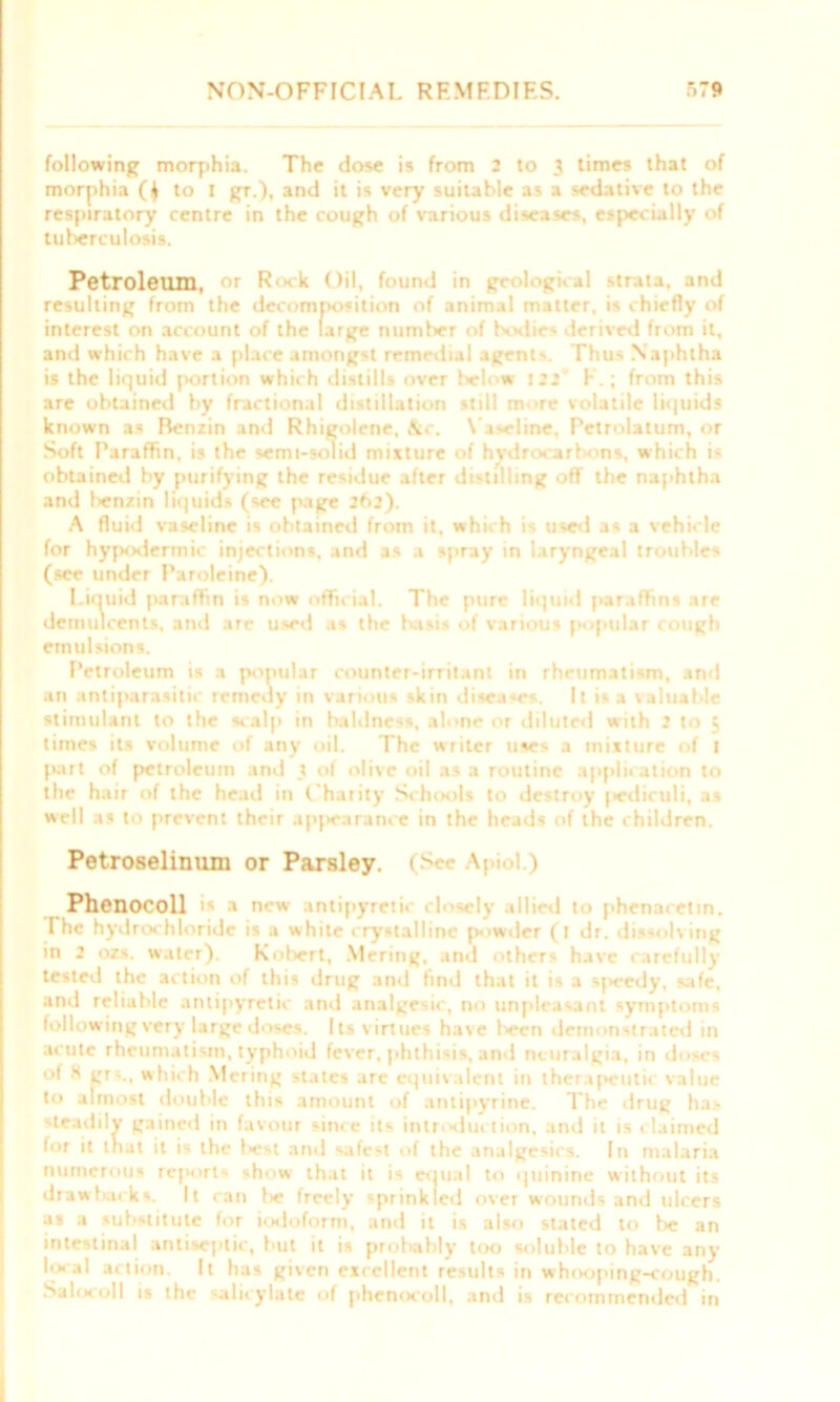 following morphia. The dose is from 2 to 3 times that of morphia ($ to I gr.), and it is very suitable as a sedative to the respiratory centre in the cough of various diseases, especially of tuberculosis. Petroleum, or Ri ck Oil, found in geological strata, and resulting from the decomposition of animal matter, is chiefly of interest on account of the large number of bodies derived from it, and which have a place amongst remedial agent-. Thus Naphtha is the liquid portion which distills over below 122' E.; from this are obtained by fractional distillation still more volatile liquids known as Benzin and Rhigolene, &c. Vaseline. Petrolatum, or Soft Paraffin, is the semi-solid mixture of hydrocarbons, which is obtained by purifying the residue after distilling off the naphtha and benzin liquids (see page 262). A fluid vaseline is obtained from it. which is used as a vehicle for hypodermic injections, and as a spray in laryngeal troubles (see under Paroleine). Liquid paraffin is now official. The pure liquid paraffins are demulcents, and are used as the basis of various popular rough emulsions. Petroleum is a popular counter-irritant in rheumatism, and an antiparasitic remedy in various skin diseases. It is .1 valuable stimulant to the scalp in baldness, alone or diluted with 2 to 3 times its volume of any oil. The writer uses a mixture of 1 part of petroleum and 3 of olive oil as a routine application to the hair of the head in Charity Schools to de-troy jediruli, as well as to prevent their appearance in the heads of the children. Petroselinum or Parsley. (See Apiol.) Phenocoll i« a new antipyretk closely allied to phenaretin. The hydrochloride is a white crystalline powder (1 dr. dissolving in 2 ozs. water). Robert, Mering, and other- have carefully tested the action of this drug and find that it is a sjicedy, safe, and reliable antipyretic and analgesic, no unpleasant symptoms following very large doses. Its virtues have l>een demonstrated in acute rheumatism, typhoid fever, phthisis, and neuralgia, in doses of S gr-.. which Meririg states are equivalent in therapeutic value to almost double this amount of antipyrine. The drug has steadily gained in favour since its introduction, and it is claimed for it that it is the l»e*t and safest of the analgesics. In malaria numerous reports show that it is equal to quinine without its draw hack s. It can I* freely sprinkled over wounds and ulcers as a substitute for iodoform, and it is also stated to fie an intestinal antiseptic, hut it is probably too soluble to have any local action. It has given excellent results in whooping-cough. Salocoll is the salicylate of phenocoll, and is recommended in