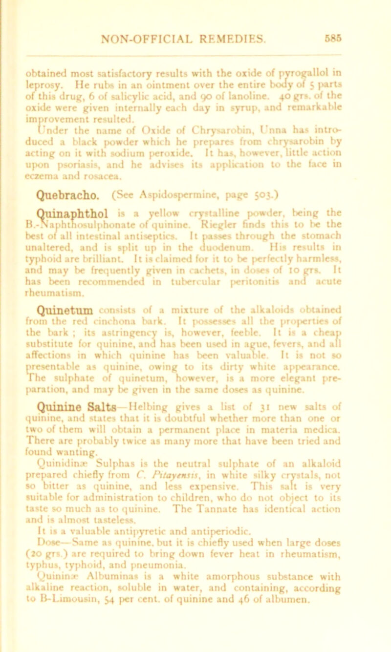 obtained most satisfactory results with the oxide of pvrogallol in leprosy. He rubs in an ointment over the entire body of 5 parts of this drug, 6 of salicylic acid, and 90 of lanoline. 40 grs. of the oxide were given internally each day in symp, and remarkable improvement resulted. Under the name of Oxide of Chrysarobin, L'nna has intro- duced a black powder which he prepares from chrysarobin by acting on it with sodium peroxide. It has, however, little action upon psoriasis, and he advises its application to the face in eczema and rosacea. Quebracho. (See Aspidosj>ermine, page 503.) Quinaphthol is » yellow crystalline powder, being the B.-Naphtnosulphonate of quinine. Riegler finds this to be the best of all intestinal antiseptics. It passes through the stomach unaltered, and is split up in the duodenum. His results in typhoid are brilliant. It is claimed for it to be perfectly harmless, and may be frequently given in cachets, in doses of to grs. It has been recommended in tubercular peritonitis and acute rheumatism. Quiuetum consists of .1 mixture of the alkaloids obtained from the red cinchona bark. It possesses all the properties of the bark ; its astringcncy is, however, feeble. It is a cheap substitute for quinine, and has been used in ague, fevers, and all affections in which quinine has been valuable. It is not so presentable as quinine, owing to its dirty white appearance. The sulphate of quinetum, however, is a more elegant pre- paration, and may be given in the same doses as quinine. Quinine Salts Helbing gives a list of 31 new salts of quinine, and states that it is doubtful whether more than one or two of them will obtain a permanent place in materia medica. There are probably twice as many more that have been tried and found wanting. Quinidin.e Sulphas is the neutral sulphate of an alkaloid prepared chiefly from C. Pttaytmsts, in white silky crystals, not so bitter as quinine, and less expensive. This salt is very suitable for administration to children, who do not object to its taste so much as to quinine. The Tannate has identical action and is almost tasteless. It is a valuable antipyretic and antiperiodic. Dose—Same as quinine, but it is chiefly used when large doses (20 grs.) are required to bring down fever heat in rheumatism, typhus, typhoid, and pneumonia. Quinina* Albuminas is a white amorphous substance with alkaline reaction, soluble in water, and containing, according to B-Limousin, 54 per cent, of quinine and 46 of albumen.