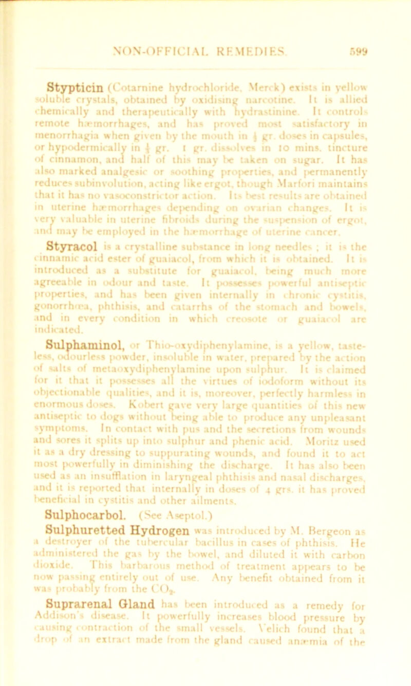 Stypticin O'otarnine hydr< hl r;le M-r. k) exi't • in yellow soluble crystals, obtained by oxidising narcotine. It is allied chemically and therapeutically with hydrxstinine. It control remote h.emorrhages, and has proved most satisfactory in menorrhagia when given by the mouth in } gr. doses in capsules, or hypodermically in \ gr. t gr. dissolves in to mins, tincture of cinnamon, and half of this may be taken on sugar. It has also marked analgesic or soothing proj>erties, and [>ermanently reduces subinvolution, acting like ergot, though Marfori maintains that it has no vasoconstrictor action. Its best results are obtained in uterine hemorrhages deluding on ovarian changes. It is very valuable in uterine fibroids during the *usj>ension of ergot, and may f>e employed in the h.rmorrhage of uterine cancer. Styracol »• • crystalline substance in long needle' ; it i- the cinnamic acid ester of guaiacol, from which it is obtained. It i* introduced as a substitute for guaiacol. leing much more agreeable in odour and taste. It jiossesses [Kiwerful antiaeptk properties, and has been given internally in ihronir cystitis, gonorrh'ra. phthisis, and catarrhs of the stomach and txvwels, and in every condition in which creosote or guaiacol arc indicated. Sulpha.minol, or Thio-ovydiphenylamine, i- a yell W, taste- less, odourless powder, insoluble in water, prepared by the action of salts of rnetaoxydiphenylamine upon sulphur. It is claimed for it that it jiossesses all the virtues of iodoform without its objectionable qualities, and it is, moreover, perfectly harmless in enormous doses. Kobert gave very large quantities of this new antiseptic to dogs without being able to produce any unpleasant symptoms. In contact with pus and the secretions from wound* and sores it splits up into sulphur and phenic acid. Moritz used it as a dry dressing to suppurating wounds, and found it to act most powertully in diminishing the discharge. It has also been used as an insufflation in laryngeal phthisis and nasal discharges, and it is reported that internally in doses of 4 grs. it has proved beneficial in cystitis and other ailments. Sulphocaxbol. (See Aseptol.) Sulphuretted Hydrogen was inti dice I by M Bergeon a a destroyer of the tubercular bacillus in cases of phthisis. He administered the gas by the bowel, and diluted it with carbon dioxide. I his barbarous method of treatment apjiears to be now passing entirely out of use. Any l*nefit obtained from it was probably from the ( O,. Suprarenal Gland has been introduced as a remedy for Addison's disease. It powerfully increases blood pressure by * arising contraction of the small vessels. Velich found that a drop of an extract made from the gland caused ana-mia of the