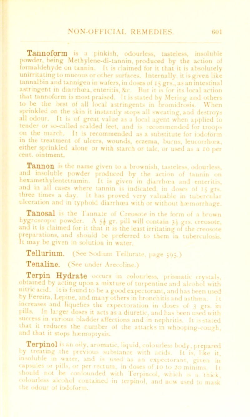 Tannofonn a pinkiih, odourless uitcleu, insoluble powder, being Methylene-di-tannin, produced by the action o( formaldehyde on tannin. It is claimed for it that it is absolutely unirritating to mucous or other surfaces. Internally, it is given like tannalbin and tannigen in wafers, in doses of I 5 gr>., as an intestinal astringent in diarrhu-a, enteritis,Hut it is for its local action that tannoform is most praised. It is stated by Mering and others to lie tlie best of all local astringents in hromidrosis. When sprinkled on the skin it instantly stops all -wealing, and destroys all odour. It i- of great value as a local agent when applied to tender or so-called scalded feet, and is recommended for troops on the march. It is recommended as a sufistitute for iodoform in the treatment of ulcers, wounds, eczema, burns, leucorrhu-a. either sprinkled alone or with starch or talc, or used as a 10 |>cr cent, ointment. Tannon •• e num given to .» brownish, • and insoluble powder produced by the action of tannin on hexamethylenletramin. It is given m diarrhoa and enteritis, and in all cases where tannin is indicated, in dose- of 15 gr-. three times a day. It has proved very valuable in tuliercular ulceration and in typhoid diarrhoea with or without h emorrhage. Tanosal is the 1 annate oi i reoeote in the form of a brown hygroscopic powder. A gr. pill will contain Jj gr-. creosote, and it is claimed for it that it is the least irritating of the creosote preparations, and should lie preferred to them in tuberculosis. It may be given in solution in water. Tellurium. (S • Sodium Teiiu Tenaline. (See under Arecoline.) Terpin Hydrate incurs in colourless, prismatii crystals, obtained by acting u[hhi a mixture of tur|ientine and alcohol w ith nitric acid. 11 is found to lie a good c*|iectorant, and ha - fieen used by herein, l.epine, and many others in bronchitis and asthma. It increases and liquefies the expectoration in doses of 3 grs. in pills. In larger doses it acts as a diuretic, and has fieen used with success m various bladder affections and in nephritis. It is-tated tfiat it reduces the number of the attacks in whooping-cough, and that it stops haemoptysis. Terpinol I ail • ily, aromatic, liquid, colourle- - I ■ dy, prepared •*y treating the previou substance with acids. It is, like it, insoluble in water, and is used as an exjiectorant, given in ■ up-nles Hi pills, or per rei turn, in doses of 10 to 20 minims. It fiould not be confounded with Tcrpincol, which is a thit k. colourless alcohol contained in terpinol, and now used to mask the odour of iodoform.