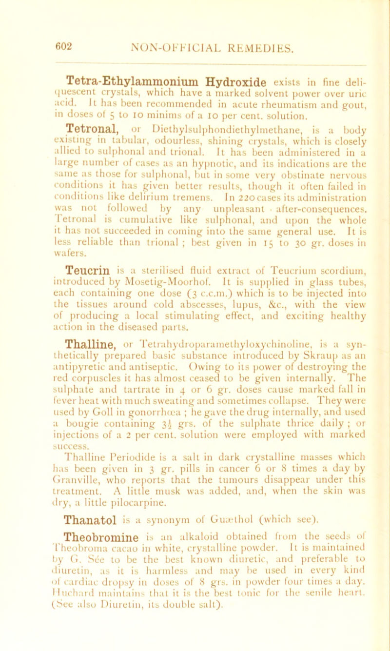 Tetra-Ethylammonium Hydroxide exists in fine deli- quescent crystals, which have a marked solvent power over uric acid. It has been recommended in acute rheumatism and gout, in doses of 5 to 10 minims of a 10 per cent, solution. Tetronal, or Diethylsulphondiethylmethane, is a body existing in tabular, odourless, shining crystals, which is closely allied to sulphonal and trional. It has been administered in a large number of cases as an hypnotic, and its indications are the same as those for sulphonal, but in some very obstinate nervous conditions it has given better results, though it often failed in conditions like delirium tremens. In 220cases its administration was not followed by any unpleasant • after-consequences. I etronal is cumulative like sulphonal, and upon the whole it has not succeeded in coming into the same general use. It is less reliable than trional ; best given in 15 to 30 gr. doses in wafers. Teucrin is a sterilised fluid extract of Teucrium scordium, introduced by Mosetig-Moorhof. It is supplied in glass tubes, each containing one dose (3 c.c.m.) which is to be injected into the tissues around cold abscesses, lupus, &c., with the view of producing a local stimulating effect, and exciting healthy action in the diseased parts. Thalline, or Tetrahydroparamethyloxychinoline, is a syn- thetically prepared basic substance introduced by Skraup as an antipyretic and antiseptic. Owing to its power of destroying the red corpuscles it has almost ceased to be given internally. The sulphate and tartrate in 4 or 6 gr. doses cause marked fall in fever heat with much sweating and sometimes collapse. They were used by Goll in gonorrhoea ; lie gave the drug internally, and used a bougie containing 3! grs. of the sulphate thrice daily ; or injections of a 2 per cent, solution were employed with marked success. Thalline Periodide is a salt in dark crystalline masses which has been given in 3 gr. pills in cancer 6 or 8 times a day by Granville, who reports that the tumours disappear under this treatment. A little musk was added, and, when the skin was dry, a little pilocarpine. Thanatol is a synonym of Gutethol (which see). Theobromine is an alkaloid obtained from the seeds ol Theobroma cacao in white, crystalline powder. It is maintained by G. Sde to be the best known diuretic, and preferable to diuretin, as it is harmless and may be used in every kind of cardiac dropsy in doses of 8 grs. in powder four times a day. Iluchard maintains that it is the best tonic for the senile heart. (See also Diuretin, its double salt).