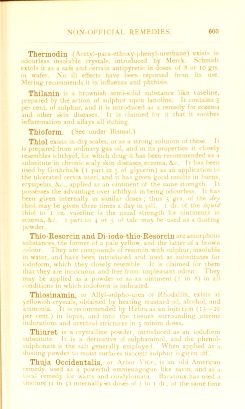 Thennodin (Acetyl-para-ethoxy-phenyl-urethane) exi-i- in 'xiourless insoluble crystals, introduced by Merck. Schmidt extols it as a safe and certain antipyretic in doses of 8 or IO grs. in wafer. No ill effects have been reported from its use. Mering recommends it in influenza and phthisis. Thilanin is a brownish semi- -'!id substance like taseline, prepared by the action of sulphur upon lanoline. It contains 3 I>er cent, of sulphur, and it is introduced as a remedy for eczema and other skin diseases. It is claimed for it that it soothes inflammation and allays all itching. Thiofonn. (See under Bistnai.) Thiol exists in dry scales, or as a strong solution of these. It is prepared from ordinary gas oil, and in its projterties it closely resembles ichthyol, for which drug it has been recommended as a substitute in chronic scaly skin diseases, eczema, &c. It has f>een used by (iolhchalk (l part in 5 of glycerin) as an application to the ulcerated cervix uteri, and it has given good results in burns, erysipelas, &c., applied as an ointment of the same strength. It tK>ssesses the advantage over ichthyol in being odourless. It has been given internally in similar doses ; thus 3 grs. of the dry thiol may be given three times a day in pill. 1 dr. of the liquid thiol to 1 oz. vaseline is the usual strength for ointments in eczema, &c. I part to 4 or 5 of talc may he used as a dusting powder. Thio-Resorcin and Di-iodo-thio-Resorcin ire amorphous substances, the former of a pale yellow, and the latter of a brown colour. They are compounds of resorcin with sulphur, insoluble in w'ater, and have been introduced and used as substitutes for iodoform, which they closely resemble. It is claimed for them that they are innocuous and free from unpleasant odour. They may be applied as a powder or as an ointment (1 in H) in all conditions in which iodoform is indicated. Thiosinamin, or Allyl-sulpho-urea or Rhodallin, exists as yellowish crystals, obtained by heating mustard oil, alcohol, and ammonia. It is recommended by Hebraas an injeition (13 — 20 |>er cent.) in lupus, and into the tissues surrounding uterine indurations and urethral strictures in 3 minim doses. Thiuret is a crystalline |>owder, introduced as an iodoform substitute. It is a derivative of sulphaininol, and the phenol- ulphonate is the salt generally employed. When applied as a dusting powder to moist surfaces nascent sulphur is given off. Thuja Occidentals, or Arbor Vila1, 1 all Id American remedy, used as a powerful emmenagogue like sat in, and as a local remedy lor wans and condylornata. liaratoux has used .1 tincture (1 in 3) internally vn doses of to 1 dr„ at the same time