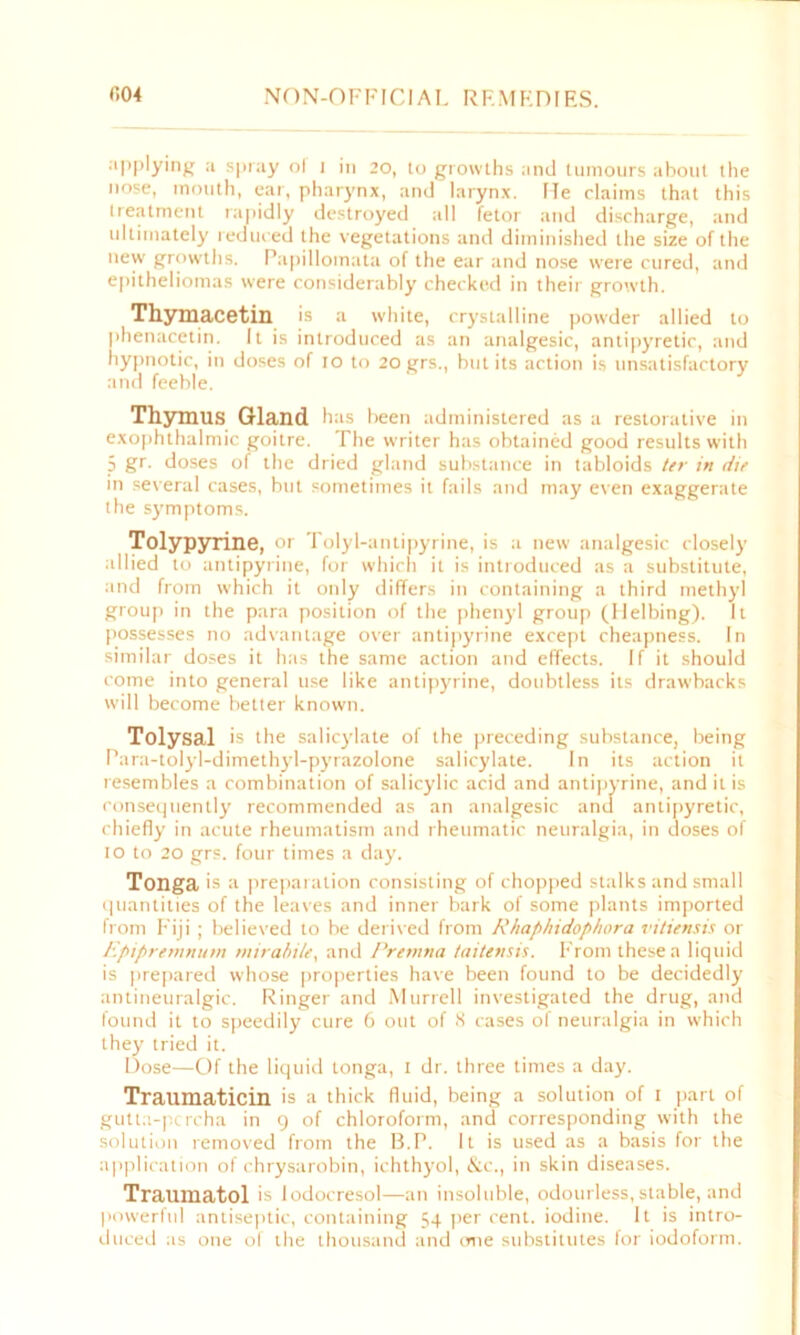 applying a spray ol I in 20, to growths and tumours about the nose, mouth, ear, pharynx, and larynx. He claims that this treatment rapidly destroyed all fetor and discharge, and ultimately reduced the vegetations and diminished the size of the new growths. Papillomata of the ear and nose were cured, and epitheliomas were considerably checked in their growth. Thymacetin is a white, crystalline powder allied to phenacetin. It is introduced as an analgesic, antipyretic, and hypnotic, in doses of io to 20 grs., but its action is unsatisfactory and feeble. Thymus Gland has been administered as a restorative in exophthalmic goitre. The writer has obtained good results with 5 gr- doses of the dried gland substance in tabloids ter in die in several cases, but sometimes it fails and may even exaggerate the symptoms. Tolypyrine, or Tolyl-antipyrine, is a new analgesic closely allied to antipyrine, for which it is introduced as a substitute, and from which it only differs in containing a third methyl group in the para position of the phenyl group (Helbing). It possesses no advantage over antipyrine except cheapness. In similar doses it has the same action and effects. If it should come into general use like antipyrine, doubtless its drawbacks will become better known. Tolysal is the salicylate of the preceding substance, being Para-tolyl-dimethyl-pyrazolone salicylate. In its action it resembles a combination of salicylic acid and antipyrine, and it is consequently recommended as an analgesic and antipyretic, chiefly in acute rheumatism and rheumatic neuralgia, in doses of 1 o to 20 grs. four times a day. Tonga is a preparation consisting of chopped stalks and small quantities of the leaves and inner bark of some plants imported from Fiji ; believed to be derived from R/iapbidopbora vitiensis or Epipremnum mirabile, and Premna taitensis. From these a liquid is prepared whose properties have been found to be decidedly antineuralgic. Ringer and Murrell investigated the drug, and found it to speedily cure 6 out of 8 cases of neuralgia in which they tried it. Dose—Of the liquid tonga, 1 dr. three times a day. Traumaticin is a thick fluid, being a solution of 1 part of gutta-percha in 9 of chloroform, and corresponding with the solution removed from the B.P. It is used as a basis for the application of chrysarobin, ichthyol, &c., in skin diseases. Traumatol is lodocresol—an insoluble, odourless,stable, and powerftd antiseptic, containing 54 per cent, iodine. It is intro- duced as one of the thousand and one substitutes for iodoform.