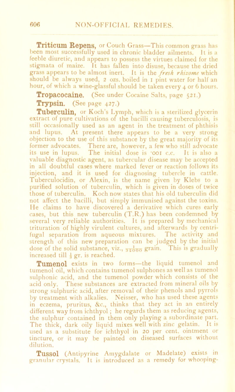 Triticum Repens, or Couch Grass—This common grass has been most successfully used in chronic bladder ailments. It is a feeble diuretic, and appears to possess the virtues claimed for the stigmata of maize. It has fallen into disuse, because the dried grass appears to be almost inert. It is the fresh rhizome which should be always used, 2 ozs. boiled in I pint water for half an hour, of which a wine-glassful should be taken every 4 or 6 hours. Tropacocaine. (See under Cocaine Salts, page 521.) Trypsin. (See page 427.) Tuberculin, or Koch’s Lymph, which is a sterilized glycerin extract of pure cultivations of the bacilli causing tuberculosis, is still occasionally used as an agent in the treatment of phthisis and lupus. At present there appears to be a very strong objection to the use of this substance by the great majority of its former advocates. There are, however, a few who still advocate its use in lupus. The initial dose is 'ooi c.c. It is also a valuable diagnostic agent, as tubercular disease may be accepted in all doubtful cases where marked fever or reaction follows its injection, and it is used for diagnosing tubercle in cattle. Tuberculocidin, or Alexin, is the name given by Klebs to a purified solution of tuberculin, which is given in doses of twice those of tuberculin. Koch now states that his old tuberculin did not affect the bacilli, but simply immunised against the toxins. He claims to have discovered a derivative which cures early cases, but this new tuberculin (T.R.) has been condemned by several very reliable authorities. It is prepared by mechanical trituration of highly virulent cultures, and afterwards by centri- fugal separation from aqueous mixtures. The activity and strength of this new preparation can be judged by the initial dose of the solid substance, viz., 3-joxro grain. This is gradually increased till gr. is reached. Tumenol exists in two forms—the liquid tumenol and tumenol oil, which contains tumenol sulphones as well as tumenol sulphonic acid, and the tumenol powder which consists of the acid only. These substances are extracted from mineral oils by strong sulphuric acid, after removal of their phenols and pyrrols by treatment with alkalies. Neisser, who has used these agents in eczema, pruritus, &c., thinks that they act in an entirely different way from ichthyol ; he regards them as reducing agents, the sulphur contained in them only playing a subordinate part. The thick, dark oily liquid mixes well with zinc gelatin. It is used as a substitute for ichthyol in 20 per cent, ointment or tincture, or it may be painted on diseased surfaces without dilution. Tussol (Antipyrine Amygdalate or Madelate) exists in granular crystals. It is introduced as a remedy for whooping-