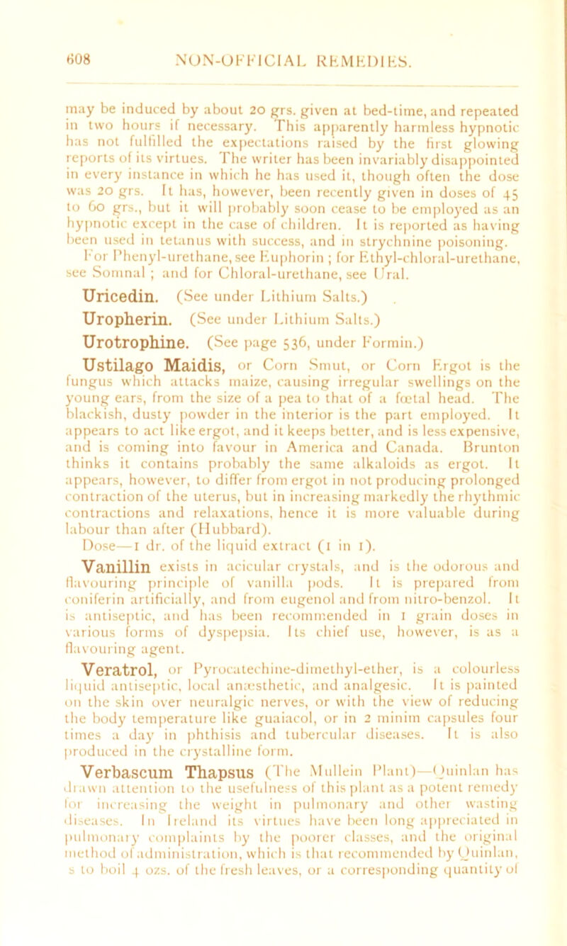 may be induced by about 20 grs. given at bed-time, and repeated in two hours if necessary. This apparently harmless hypnotic has not fulfilled the expectations raised by the first glowing reports of its virtues. The writer has been invariably disappointed in every instance in which he has used it, though often the dose was 20 grs. It has, however, been recently given in doses of 45 to 60 grs., but it will probably soon cease to be employed as an hypnotic except in the case of children. It is reported as having been used in tetanus with success, and in strychnine poisoning. I'or Phenyl-urethane, see Euphorin ; for Ethyl-chloral-urethane, see Somnal ; and for Chloral-urethane, see Ural. Uricedin. (See under Lithium Salts.) Uropherin. (See under Lithium Salts.) Urotrophine. (See page 536, under Formin.) Ustilago Maidis, or Corn Smut, or Corn Ergot is the fungus which attacks maize, causing irregular swellings on the young ears, from the size of a pea to that of a foetal head. The blackish, dusty powder in the interior is the part employed. It appears to act like ergot, and it keeps better, and is less expensive, and is coming into favour in America and Canada. Brunton thinks it contains probably the same alkaloids as ergot. It appears, however, to differ from ergot in not producing prolonged contraction of the uterus, but in increasing markedly the rhythmic contractions and relaxations, hence it is more valuable during labour than after (Hubbard). Dose—1 dr. of the liquid extract (1 in 1). Vanillin exists in acicular crystals, and is the odorous and flavouring principle of vanilla pods. It is prepared from coniferin artificially, and from eugenol and from nitro-benzol. It is antiseptic, and has been recommended in 1 grain doses in various forms of dyspepsia. Its chief use, however, is as a flavouring agent. Veratrol, or Pyrocatechine-dimethyl-ether, is a colourless liquid antiseptic, local anaesthetic, and analgesic. It is painted on the skin over neuralgic nerves, or with the view of reducing the body temperature like guaiacol, or in 2 minim capsules four times a da}' in phthisis and tubercular diseases. It is also produced in the crystalline form. Verbascum Thapsus (The Mullein Plant)—Quinlan has drawn attention to the usefulness of this plant as a potent remedy for increasing the weight in pulmonary and other wasting diseases. In Ireland its virtues have been long appreciated in pulmonary complaints by the poorer classes, and the original method of administration, which is that recommended by Quinlan, s to boil 4 ozs. of the fresh leaves, or a corresponding quantity of