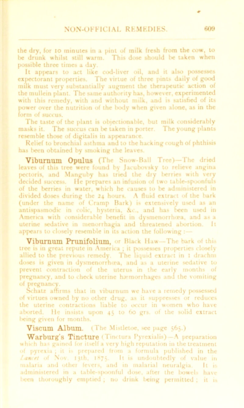 N()N-l)FF1CIAI. R kMKDIHS. rtOlt the dry, for io minutes in a pint of milk fresh from the cow, to lie drunk whilst still warm. This dose should he taken when possible three times a day. It ap|>ears to act like cod-liver oil, and it also jiossesses expectorant properties. The virtue of three pints daily of good milk must very substantially augment the therapeutic action of the mullein plant. The same authority has, however, experimented with this remedy, with and without milk, and is satisfied of its |iower over the nutrition of the body when given alone, as in the form of succus. The taste of the plant is objectionable, but milk considerably masks it. The succus can lie taken in porter. The young plants resemble those of digitalis in appearance. Relief tobronchi.il asthma and to the hacking cough of phthisis has been obtained by smoking the leaves. Viburnum Opulus H S w-Ball Tree) I*he dried leaves of this tree were found by Jacubovsky to relieve angina pectoris, and Manguby has tried the dry lierrie* with very decided success, lie prepares an infusion of two table-spoonfuls of the berries in water, which he causes to be administered in divided doses during the 24 hours. A fluid extract of the lurk (under the name of Cramp Hark) is extensively used as an anlispasmodic in colic, hysteria. \c., and has l>een used in America with considerable benefit in dysmenorrhrra. and as a uterine sedative in menorrhagia and threatened abortion. It appears to closely resemble in its action the following :— Viburnum Prunifolium, <>r Black Haw rhe bark >t thi- tree is in great repute in America ; it possesses properties closely allied to tne previous remedy. The liquid extract in I drachm doses is given in dysincnorrhira, and as a uterine sedative to prevent contraction of the uterus in the early months of pregnancy, and to check uterine ha-morrhages and the vomiting of pregnancy. Schatz affirms that in viburnum we have a remedy possessed of virtues owned by no other drug, as it suppresses or reduces the uterine contractions liable to occur in women who have aborted. He insists u|>on 4; to bo grs. of the solid extract l>eing given for months. Viscum Album. (The Mistletoe, ~ee page 363.) Warburg's Tincture (Tinctura Pyrexialis) A preparation which has gained for itself a very high reputation in the treatment of pyrexia ; it 1 prepared from .1 formula published in the /UH<tt of Not ijth, 1*75- i» undoubtedly of value in malaria and otliei fevers, and in malarial neuralgia. It 1 administered in a table-spoonful dose, after the liowel- have l«en thoroughly emptied ; no drink lieing permitted ; it is