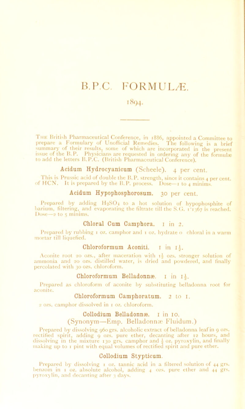 B.P.C. FORMULA. 1894. Tiik Mriti'.h Pharmaceutical Conference, in 1886, appointed a Committee to prepare a Formulary of Unofficial Remedies. The following is a brief summary of their results, some of which are incorporated in the present issue of the B. P. Physicians are requested in ordering any of the formula: to add the letters B.P.C. (British Pharmaceutical Conference). Acidum Hydrocyanicum (Scheele). 4 per cent. This is Prussic acid of double the B. P. strength, since it contains 4 percent, of HCN. It is prepared by the B.P. process. Dose—1 to 4 minims Acidum Hypophosphorosum. 30 per cent. Prepared by adding HaSOt to a hot solution of hypophosphite of barium, filtering, and evaporating the filtrate till the S.O. 1' 1367 is reached. Dose—2 to 5 minims. Chloral Cum Camphora. 1 in 2. Prepared by rubbing 1 oz. camphor and t oz. hydrate o chloral in a warm mortar till liquefied. Chloroformum Aconiti. 1 in ij. Aconite root 20 ozs., after maceration with t.J ozs. stronger solution of ammonia and 20 ozs. distilled water, is dried and powdered, and finally percolated with 30 ozs. chloroform. Chloroformum Belladonna. 1 in 1^. Prepared as chloroform of aconite by substituting belladonna root for aconite. Chloroformum Camphoratum. 2 to 1. 2 ozs. camphor dissolved in 1 oz. chloroform. Collodium Belladonna. 1 in 10. (Synonym—Emp. Belladonnas Fluidum.) Prepared by dissolving 960 grs. alcoholic extract of belladonna leaf in 9 ozs. rectified spirit, adding 9 ozs. pure ether, decanting after 12 hours, and dissolving in the mixture 130 grs. camphor and J oz. pyroxylin, and finally making up to 1 pint with equal volumes of rectified spirit and pure ether. Collodium Stypticum. Prepared by dissolving 1 oz. tannic acid in a filtered solution of 44 grs. benzoin in 1 oz. absolute alcohol, adding 4 ozs. pure ether and 44 grs.