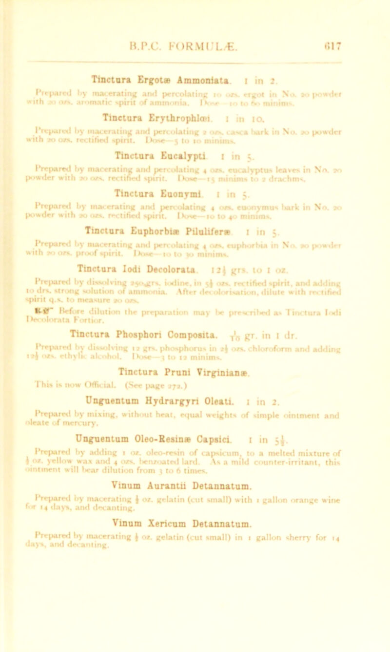 Tinctnra Ergot® Ammoniata i in 2 I’rfparwl by macerating and percolating ■<> .rs etgot in No. >■> powder with jo ots. aromatic spirit of ammonia. IVor m to *., minims. Tinctura Erythrophlon i m 10. Prepared by macerating and percolating i ots. casca >x»rk in No. to powder with 20 on. rectified spirit. Dose—5 to 10 miniins. Tinctura Eucalypti 1 in 5. Prepared by macerating and percolating 4 t- eucalyptus leases in No. 70 powder with 20 or. rectified spirit. Ikw—15 minims to t drachms. Tinctura Euonymi 1 in 5. Prepared by macerating and percolating 4 • ts. euonymus liart in No. 20 powder with »o ots. rectified spirit. Dose—ro to 40 minims. Tinctura Euphorbt® Pilulifer* i in $ Prepared by macerating and percolating 4 os. euphorbia in N powder with roots, proof spirit. I lose 10 to kj minims. Tinctura Iodi Decolorata 12J grs. to i o*. Prepared by disvilving ayogjrs. iodine, in ots. reclified spirit, ami adding 1 > drs. strong solution of ammonia. After lie, nlorisation, dilute with ns titled spirit q.s. to measure ao ots. Ktf llefore dilution the preparation may l>e pre-w rilwd a» Tinctura |odi Des olorata Kortior. Tinctura Phosphori Compoaita. T'„ gr. in I dr. Prepared by dissolving 13 grs. phosphorus in i| ots. chloroform and adding i»i ots. rthylic alcohol. I Vise—4 to u minims. Tinctura Pruni Virginian® 7 his is now Official. (See Jiage 27a.) Ungnentum Hydrargyri Oleau. i in 2. Prepared by mixing, without heat, equal weights of simple ointment and oleate of mercury. Unguentum Oleo-Eesin® Capsici i in 5y. Prepared by adding t ot. oleo-resin of capsicum, to a melted mixture of 1 ot. yellow wax and 4 ots. Iientoated lard. As a mild counter-irritant, this ointment will liear dilution from t to 6 times. Vinum Aurantii Detannatum. Prepared by macerating l ot. gelatin (cut small) w ith 1 gallon orange w ine for 14 days, ami decanting. Vinum Xericum Detannatum. Prepared by macerating ( ot. gelatin (cut small) in 1 gallon sherry for 14 days, and de. an ling.