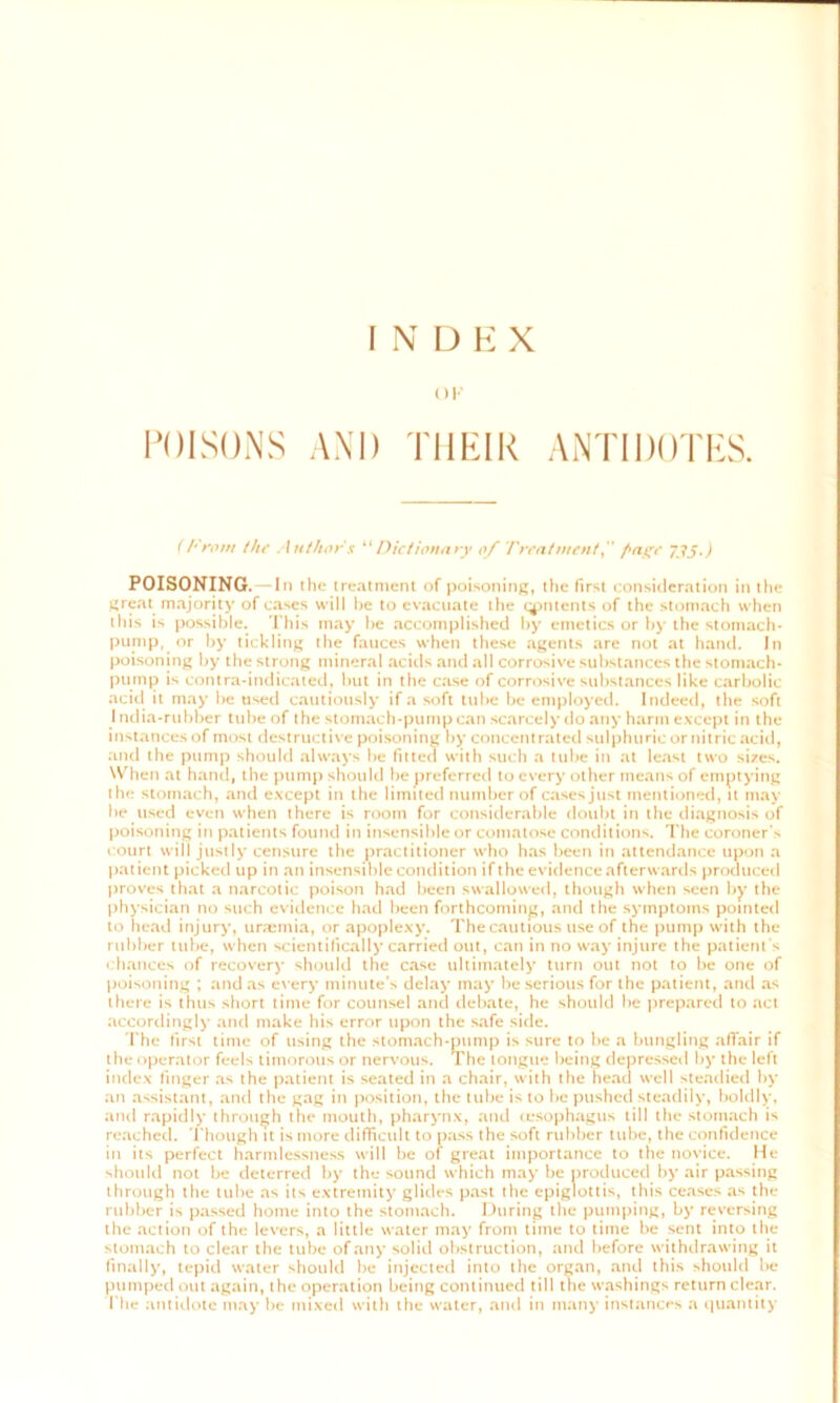 INDEX OK POISONS AND THEIR ANTIDOTES. (From the Author $ “Dictionary of Treatment^' Page 735.) POISONING. —In the treatment of poisoning, the first consideration in the great majority of cases will he to evacuate the contents of the stomach when this is possible. This may be accomplished by emetics or by the stomach- pump, or by tickling the fauces when these agents are not at hand. In poisoning by the strong mineral acids and all corrosive substances the stomach- pump is contra-indicated, but in the case of corrosive substances like carbolic acid it may be used cautiously if a soft tube be employed. Indeed, the soft I ndia-rubber tube of the stomach-pump can scarcely do any harm except in the instances of most destructive poisoning by concentrated sulphuric or nitric acid, and the pump should always be fitted with such a tube in at least two sizes. When at hand, the pump should be preferred to every other means of emptying the stomach, and except in the limited number of cases just mentioned, it may be used even when there is room for considerable doubt in the diagnosis of poisoning in patients found in insensible or comatose conditions. The coroner’s court will justly censure the practitioner who has been in attendance upon a patient picked up in an insensible condition if the evidence afterwards produced proves that a narcotic poison had been swallowed, though when seen by the physician no such evidence had been forthcoming, and the symptoms pointed to head injury, uraemia, or apoplexy. The cautious use of the pump with the rubber tube, when scientifically carried out, can in no way injure the patient s chances of recovery should the case ultimately turn out not to be one of poisoning ; and as every minute s delay may be serious for the patient, and as there is thus short time for counsel and debate, he should be prepared to act accordingly and make his error upon the safe side. The first time of using the stomach-pump is sure to be a bungling affair if the operator feels timorous or nervous. The tongue being depressed by the left index finger as the patient is seated in a chair, with the head well steadied by an assistant, and the gag in position, the tube is to be pushed steadily, boldly, and rapidly through the mouth, pharynx, and (esophagus till the stomach is reached. Though it is more difficult to pass the soft rubber tube, the confidence in its perfect harmlessness will be of great importance to the novice. He should not be deterred by the sound which may be produced by air passing through the tube as its extremity glides past the epiglottis, this ceases as the rubber is passed home into the stomach. During the pumping, by reversing the action of the levers, a little water may from time to time be sent into the stomach to clear the tube of any solid obstruction, and before withdrawing it finally, tepid water should be injected into the organ, and this should be pumped out again, the operation being continued till the washings return clear. T he antidote may be mixed with the water, and in many instances a quantity