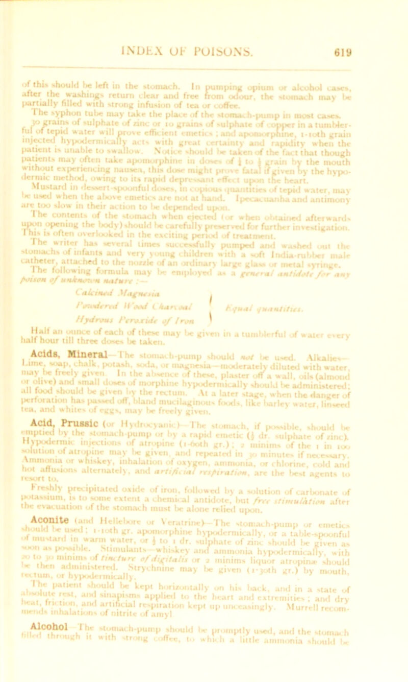 of lhl» should lie left in the stomach. Ill pumping opium or alcohol cases, after the washings return clear and free from odour, the stomach may lie partially filled with strong infusion of tea or coffee. The syphon tube may lake the place of the stomas h*pump in most cases. J° grains of sulphate of rinc or to grains of sulphate f copper in a tumbler- rul of tepid water will prove efficient emetics ; and apotuorphme, 1 • 10th grain injected hypodermically acts with great certainty and rapidity when the patient is unable to swallow. N'oti. •• should le- taken at the fact that though patients may often take apotnorphine in doses *f | to 1 grain by tbe mouth without experiencing nausea, this iIum* might prose fatal if given >•>- the hypo- method, owing to its rapid drpri simi rff, ;t up the heart. Mustard in dessert spoonful doses, in copious i|ttantitica of tepid w ater, may ,Je '*hcn ,tie above emetics are not at hand. Ipecacuanha and antimony are loo siciw hi their action to lie depended upon. I he contents of the stomach when elected tea when obtained afterwards upon opening the body)should becarefiilly preserved for further investigation. * ’)*' l» often overlooked in the exciting peri, d of treatment. The writer has several limes successfully pumped and washed -nt the stomachs ,if infants and very young children with a soft India rabbet male «*¥*«•’ »**»thed to the nouie of an .Hdinary large glass a metal syringe. I he following formula may lie employed as a gratta! aatidoh/.o .tar fvutm of w-ia-*,-:,* M.itun C akawd Magattta . I'audttrd Hood ( kar\oai Kfuai fuamtitut. Hydrous f'tmxid* a/ Iron i Hall an ounce of each of these may I* given in a tumblerful if water every lialf hour till three doves lie taken. Acids, Mineral lhe stung, h-puinp should 11 t Used .Alkalies l.ime s#|i chalk, potash, soda, ,u magnesia-moderately diluted with water may lie freely given In the absence -.f these, plaster off a wall, oils (almond '*i™7 and small doses of morphine hypodermically should lie administered; all food should be given by the rectum. At a later stage, when the danger of perforation ha> passed off, bland mucilaginous foods, like barley «W, linseed tea, and whites of eggs, may lie freely given. Acid, Prussic ( Hy.'t . v*i 1 II. -i m. if ..s|: , ,ui.| .. emptied by the stomach-pump or by .. rapid emetic ({ dr. sulphate of,,,,,). Hypodermic injections of alropine (i-both gr.) ; , minims of the , in ioo solution of atropine may tie given and regaled in minutes if necessary \ mm oil ta or whiskey, inhalation ,.f oxygen, ammonia, -.r . hhirine, . ..Id ami hot affusions alternately, and arti/i. ,«7 rr,/,»u„,n». are the l«-st agents to resort to. freshly precipitated ovule of iron, followed by a solution of car I. mate of potassium, is to some extent a chemical antidote, but frtt itimulktitm after the evKuatloo of the stomach must \tc alone relief! upon. Aconite (and Hellebore or Veratrine) I he stomach-pump or emetics should l-e used; i-toth gr. apomorphme hypodermically, or a table-spoonful of mustard warm water, or 1 to i dr. sulphate of rinc should l-e given as soon as possible. Stimulants whiskey and ammonia hypodermically, with f , >'1 minmivof //m tun of digitalis or a minims liquor atrupiru* should be hen administered. Strychnine may be given « .-yoth gr.) by mouth, rectum, or h> \»*[t-imiiall) . Ihe patient should tie kept horizontally on his lack, an,I in a state of absolute rest, and snura-in, applied to the heart and extremities ; and dry “■ *'• •*,h1 aCt,t“l r<-vpiration kepi op him e.,singly. Murrell re, mends inhalations of nitrite of amy I Alcohol The -ton,a, h-pump should Is promptly used, and the stomach fille.1 through „ W„h strong coffee, to which a liftle ammonia should U