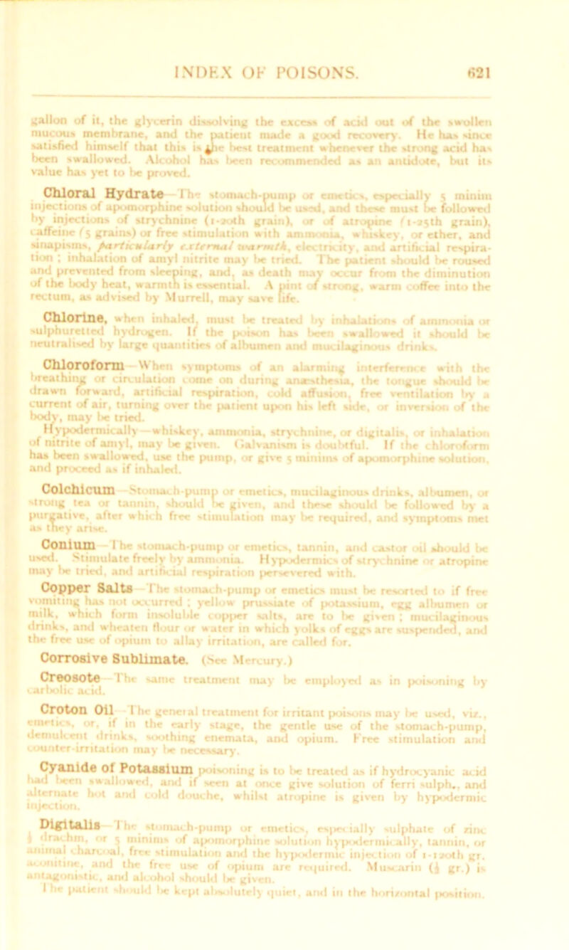 gallon of il, the glycerin dissolving the excess of acid out of the swollen mucous membrane, and the patient made a good recovery. He has since satisfies! himself that this is^ii.- lest treatment wheneser the strong acid has been swallowed. Alcohol has been recommended as an antidote, but its value has yet to lie proved. Chloral Hydrate i -pump or emetics, especially j minim injections of apomorphine solution should be used, and these must be followed by injections of strychnine (t - -f »l h grain), nr of atropine (\-jyth grain), caffeine (% grains) or free stimulation with amin-ana, whiskey, or ether, and sinapisms, particularly c.ctrrnal uutrm/A, electraily, and artificial respira- tion ; inhalation of amyl nitrite may lie tried. The patient should be roused and prevented from sleeping, and, as death may occur from the diminution of the body heat, wanntn is essential. A pint of strong, warm coffee into the rectum, as advised by Murrell, may save life. Chlorine, when tub must treated l;y inhalation* of ammonia or ->ul|>tiurettr«l hydrogen. If the poison has been swallowed it should l*e neutralised by large quantities of albumen and mucilaginous drinks. Chloroform IA ijnploH -t an il breathing or circulation umm on during ana*>the*iav the tongue should l*r drawn forward, artificial respiration, cold affusion^ free ventilation by a current of air, turning over the patient upon bis left vide, or inversion of the body, may be tried. Hypodermically whiskey, ammonia, strychnine, or digitalis, or inhalation of nitrite of amyl, may be given, (ithonivn doulnful, If the chlor--f- >rm ha* been swallowed, use the pump, or give 5 minims of apomorphine solution, and proceed a* if inhaled. Colchicum 'strung tea or tannin, should fee given, and these should be followed by a purgative, after which free stimulation may be required, and symptoms met as they arise. Conium I [| should l»c used. Stimulate freely by ammonia. Hypodermics of stry hnine or atropine may lie tried, and artificial respiration jiersrvered with. Copper Salts 1 vomiting has not occurred ; yellow prussiate of potassium, egg albumen or milk, which form insoluble copper salts, are to lie gisen ; mucilaginous drinks, and wheatcii flour or water in w hich yolk* of eggs are suspended, and the free use of opium to allay irritation, are called for. Corrosive 8ubiiinate. (See Mercury.) Creosote Ihc amc treatment may he employed as in pot><nitig by carbolic acid. Croton Oil l hr geneial treatment for irritant poisons may lie used, viz., emetics, or, if in the early stage, the gentle use of the 'tomach-pump, demulcent drinks, soothing enemala, and opium. Free stimulation and counter irritation may lie necessary. Cyanide Ol Potassium poisoning is to l»e treated as if hydrocyanic acid bad ‘*een swallowed, ami if mth at once give solution of ferri sulph.. and alternate hot ami cold douche, whilst atropine is given by hypodermic injection. Ih» stomach-pump or emetics, especially ulphate of zinc j dractun, or 5 minims irf apomorphine solution hypodermically, tannin, or animal charcoal, free stimulation and the hypodermic injection of i-uoth gr. aconitine, and the fre** use of opium are required. Muacarin (1 gr.) is antagonistic, ami alcohol should Ire given. I he patient should Ire kept alisolutel) quiet, and in the horizontal position.