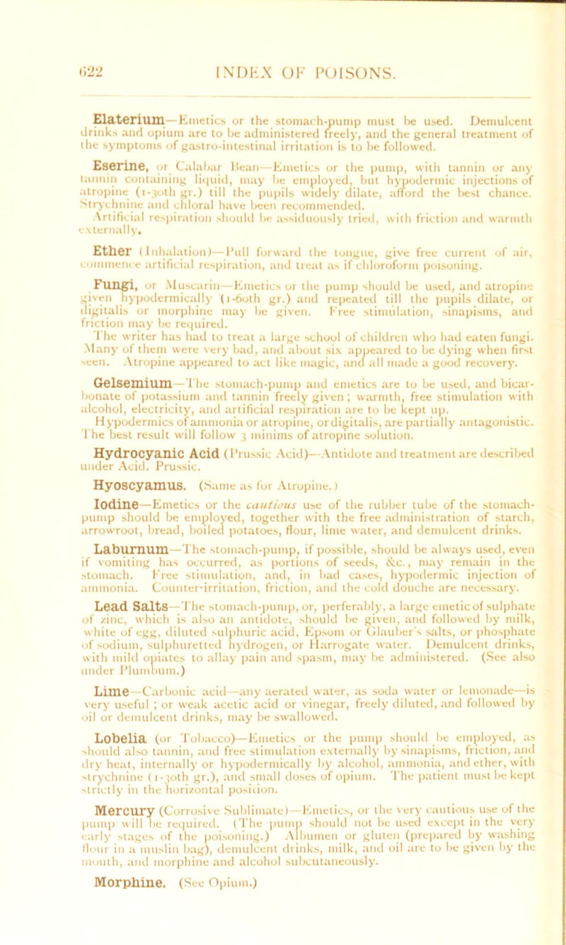 Elaterium—Emetics or the stomach-pump must be used. Demulcent drinks and opium are to be administered freely, and the general treatment of the symptoms of gastro-intestinal irritation is to be followed. Eserine, or Calabar Mean—Emetics or the pump, with tannin or any tannin containing liquid, may be employed, but hypodermic injections of atropine (i-3oth gr.) till the pupils widely dilate, afford the best chance. Strychnine and chloral have been recommended. Artificial respiration should be assiduously tried, with friction and warmth externally. Ether (Inhalation)—Pull forward the longue, give free current of air, commence artificial respiration, and treat as if chloroform poisoning. Fungi, or Muscarin—Emetics or the pump should be used, and atropine given hypodermically (i-6oth gr.) and repeated till the pupils dilate, or digitalis or morphine may be given. Free stimulation, sinapisms, and friction may be required. The writer has had to treat a large school of children who had eaten fungi. Many of them were very bad, and about six appeared to be dying when first seen. Atropine appeared to act like magic, and all made a good recovery. Gelsemium—The stomach-pump and emetics are to be used, and bicar- bonate of potassium and tannin freely given; warmth, free stimulation with alcohol, electricity, and artificial respiration are to be kept up. Hypodermics of ammonia or atropine, ordigitalis, are partially antagonistic. The best result will follow 3 minims of atropine solution. Hydrocyanic Acid (Prussic Acid)—Antidote and treatment are described under Acid. Prussic. Hyoscyamus. (Same as for Atropine.) Iodine—Emetics or the cautious use of the rubber tube of the stomach- pump should be employed, together with the free administration of starch, arrowroot, bread, boiled potatoes, flour, lime water, and demulcent drinks. Laburnum—The Stomach-pump, if possible, should be always used, even if vomiting has occurred, as portions of seeds, &c., may remain in the stomach. Free stimulation, and, in had cases, hypodermic injection of ammonia. Counter-irritation, friction, and the cold douche are necessary. Lead Salts -The stomach-pump, or, perferably, a large emetic of sulphate of zinc, which is also an antidote, should be given, and followed by milk, white of egg, diluted sulphuric acid, Epsom or Glauber's salts, or phosphate of sodium, sulphuretted hydrogen, or Harrogate water. Demulcent drinks, with mild opiates to allay pain and spasm, may be administered. (See also under Plumbum.) Lime -Carbonic acid—any aerated water, as soda water or lemonade—is very useful ; or weak acetic acid or vinegar, freely diluted, and followed by oil or demulcent drinks, may be swallowed. Lobelia (or Tobacco)—Emetics or the pump should be employed, as should also tannin, and free stimulation externally by sinapisms, friction, and dry heat, internally or hypodermically by alcohol, ammonia, and ether, with strychnine (i-yoth gr.), and small doses of opium. The patient must be kept strictly in the horizontal position. Mercury (Corrosive Sublimate)—Emetics, or the very cautious use of the pump will be required. (The pump should not be used except in the very early stages of the poisoning.) Albumen or gluten (prepared by washing flour in a muslin bag), demulcent drinks, milk, and oil are to be given by the mouth, and morphine and alcohol subcutaneously. Morphine. (See Opium.)