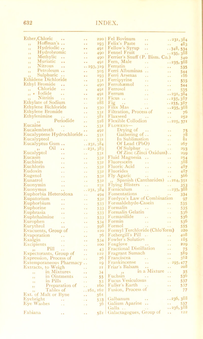 Ether,Chloric 220 Fel Bovinum . .231,384 „ Hoffman’s .. 193 Felix’s Paste •• 483 ,, Hydriodic .. 491 Fellow's Syrup •348, 534 ,, Hydrobromic 490 Fennel Fruit ..235, 388 ,, Methylic .. 49° Ferrier's Snuff (P. Bism. Cc .) 340 „ Muriatic 491 Fern, Male ..235,388 ,, Nitrous 19: ,3>9 Ferratin 535 ,, Petroleum .. 5°5 Ferri Albuminas .. 544 ,, Sulphuric .. >93 Ferri Arsenas 186 Ethidene Dichloride 53i Ferripyrine 535 Ethyl Bromide 490 Ferrohannol 544 „ Chloride .. 491 F errosol 535 ,, • Iodide .. .. 491 F errum ..231,384 ,, Nitritis 231 Ficus .. ••235,387 Ethylate of Sodium 288 Fig .. ••235,387 Ethylene Bichloride 53° Filtx Mas . .. ..235, 388 Ethylene Bromide 53i Filtration, Process of .. 76 Ethylenimine 581 Flaxseed 252 ,, Periodide 528 Flexible Collodion ..225, 371 Eucaine 531 F LOWERS— Eucalembroth 492 Drying of 75 Eucalyptene Hydrochloride .. 53 Gathering of.. 78 Eucalypteo! 53 In Sublimation 81 Eucalyptus Gum .. 231,384 Of Lead (PbO) .. 267 „ Oil .. 231 , 383 Of Sulphur .. 293 Eucalyptol 53 Of Zinc tZinci Oxidum 299 Eucasin 532 Fluid Magnesia .. 254 Euchinin 532 Fluorescein 588 Euchlorin 532 Fluoric Acid 487 Eudoxin 532 Fluorides 487 Eugenol 532 Fly Agaric 566 Eunatrol 532 ,, Spanish (Catitharides) ..214,351 Euonymin 231 Flying Blisters 353 Euonymus 231 , 384 Foeniculum ..235,388 Euphorbia Heterodoxa 494 Fomentations 334 Eupatorium 532 Fordyce’s Law of Combination 97 Euphorbium .. 533 Formaldehyde-Casein 535 Euphorine 533 Formalin 535 Euphrasia 533 Formalin Gelatin 536 Euphthalmine S3 3 Formanilide 536 Europhen .. .. 534 Formin 536 Eurythrol 598 Formol 535 Evacuents, Group of 120 Formyl Terchloride (Chlo form) 220 Evaporation 76 Fothergill s Pill . . . 408 Exalgin 534 Fowler's Solution .. 185 Excipients 100 Foxglove .. 229 Pill .. 43 Fractional Distillation 75 Expectorants, Group of 122 Fragrant Sumach 589 Expression, Process of 76 Franciscea 562 Extemporaneous Pharmacy .. 19 Frankincense • 295,477 Extracts, to Weigh 21 Friar’s Balsam .. 208 ,, in Mixtures 34 ,, in a Mixture 35 ,, in Ointments 55 Fuchsin 536 ,, in Pills 53 Fucus Vesiculosus 537 ,, Preparation of 160 Fuller’s Earth 537 „ Tables of 161 , 162 Fusion, Process of 77 Ext. of Malt or Byne 561 Eyebright 533 Galbanum ..236, 388 Eye Washes 36 Galium Aparine .. 537 Galla .. ..236,388 Fabiana 58. Galactagogues, Group of . . 122