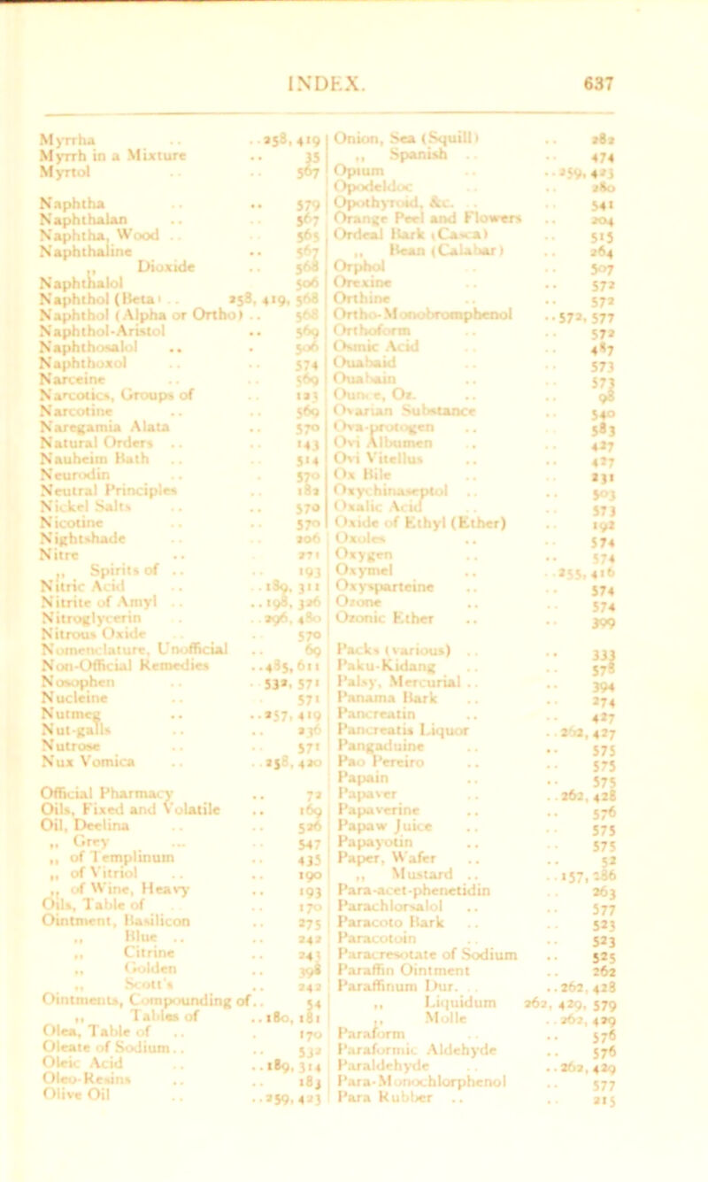 Myrrha Myrrh in a Mixture Myrtol Naphtha Naphthalan Naphtha, Wood .. Naphthaline Dioxide Naphthalol Naphthol (Heta. . *58 Naphthol (Alpha or Ortho) Naphlhol-Aristol Naphthosalol .. Naphthoxol Narceine Narcotics, Groups of Narcotine Naregamia A lata Natural Orders Nauheim Hath Neurodin Neutral Principles Nickel Salts N icotine Nightshade Nitre t, Spirits of .. N Uric Acid Nitrite of Amyl Nitroglycerin Nitrous Oxide Nomenclature, Unofficial Non-Official Remedies Nosophen Nucleine Nutmeg .. Nut-galls N utrose Nux Vomica Official Pharmac y Oils, Fixed and Volatile Oil, Deelina „ Grey „ of 1 emplinum ,, of Vitriol ,, of Wine, Heavy Oils, Table of Ointment, Ilasilicon Hjue .. ,, Citrine „ Golden Scott's Ointments, Compounding of ,, Tal>l« of Olea, Table of Oleate of Sodium, Oleic Acid Oleo-Kesins Olive Oil *S8,4'9 IS 5# 579 5^7 S6j (06 419,5<sa 3 574 ?<><» «»j 5*9 570 '43 S'4 ?E 570 57° ao6 m 1 - ”3 1S9. 311 19a, 326 196,480 570 ! *9 .495.611 53*.57' 57' *57.4'9 j S7« : *|8,4*0 7* 169 5*6 547 435 190 '93 170 , *75 ; 242 242 1 So,1S1 170 53* *®9.3'4 •8j *59.4 2J Onion, Sea (Squill) „ Spanish .. Opium Opodeldoc Opothyrotd, Ac. Orange Peel and Flowers Ordeal Hark iCasca) „ Heart (Calabar I Orphol Orexine Orthine Ortho- Monobromphenol Orthoform Osmic Acid Ouabaid Ouahain Oun. e, Or. Ovarian Substance Ova-prutogcn Ovi Albumen Ovi Vitellus Ox Hile Oxyrc hinaseptol Oxalic Acid Oxide of Ethyl (Ether) t Ixoles . . Oxygen .. Oxymel Oxysparteine Otone Oxonic Ether Packs (various) Paku-Kidang Palsy, Mercurial .. Panama Hark Pancreatin Pam real is Liquor Pangaduine Pao Pereiro Papain ., Pa paver ,, Papaverine Papaw Juice Papayotin .. Paper. Wafer „ Mustard .. Para-acet-phenetidin Parachlorsalol Paracoto Hark Paracotoin Paracresotate of Sodium Paraffin Ointment Paraffinum I >tir. ,, Liquidum 262 Molle Paraform Paraformic Aldehyde Par aldehyde Para- M onochlorphenol Para Kubl>er .. *82 474 -»5V. 4*5 280 541 204 5*3 *64 507 57* 57* 57*. 577 57* 4*7 573 ’3 54° 5«3 4*7 4*7 *3« 5<>3 573 19* 574 574 *55.4t6 574 574 399 33i 57s 394 *74 4*7 *6*. 4*7 575 575 575 *62, 428 576 575 575 5* 157.'-46 *63 577 5*3 5*3 5*5 262 262, 428 4*9. 579 261, 429 576 576 262,429 577 *»5