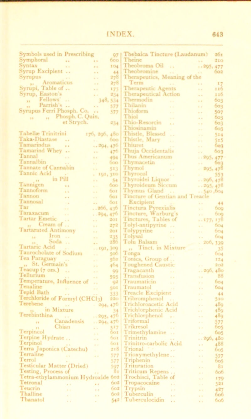 97 600 10* Symbol* used in Prescribing Symphoral .. . Syntax Syrup Excipient .. Syrupus .. .. 278 „ Aromaticus .. >78 Syrupi, Table of.. .. 175 Syrup, Easton's .. 134 Fellow*' .. 348.5>4 „ Parrish * .. .. 377 Syrupus 1 erri Phosph. Co. .. 577 „ „ Pbosph. C. Quin. el Strych. *34 Tabelhe Trinitrini 176 Taka-Diasta*e Tamarindu* .. Tamarind Whey .. Tannal Tannalbin Tannate of Cannahin Tannic Acid „ in Pill Tannigen .. Taunt .form .. Tannon Tannosal Tar Taraxacum Tartar Emetic „ Cream of .. Tartarutrd Antimony ,, Iron Soda .. Tartaric Acid Taurocholate of Sodium Tea Paraguay St. liennain's Teacup (7 ors.) .. Tellurium Temperature, Influence of Tenaline Tepid Bath Terchloride of Formyl (CHCI3) 480 600 *94. *7*> 47*> 494 600 5*3 191, 310 54 600 601 601 601 *>6,4* *94. 47* 3oi 272 301 Terehene % ,9'-% 56. 4^*4 99 595 92 5°‘ 333 Mo in Mixture •’94, 47*> Thebaica Tincture (laudanum) 261 Theine .. tio Theobroma Oil .. .. *93, 477 Theobromine .. 602 Therapeutics. Meaning of the Term Therapeutic Agents Therapeutical Action Thermodin Thilanin Th inform Thiol Thio-Resorcin Thiosinamin Thistle, Blessed Thistle, Mary Thiuret Thuja Occidental!* Thus Americanum Thymacetin Thymol Thyrocol Thyroidei Iaquor Thyroideum S tecum Thymus (.land .. Tincture of Gentian and Treacle Excipient Tinctura Pyrexialis Tincture, Warburg's TinctureSj Tables of Tolyl-antipyrine . . Tolypyrine T olysal Tolu Balsam „ Tinct. in Mixture Tonjta Tonics, Group of Toughened Caustic Tragacanth Transfusion Traumaticin Traumatol | Treacle Excipient TribTomphenol Trichloroacetic Acid «7 116 116 603 603 507 603 603 603 314 JtS 6oj 603 •95. 477 *°} •95, 47* 551 *9*.47« *95.478 54 .6“4 44 609 >77. Terebinthina 295. 47* T richlorphenol „ Canadensis . 294, 476 T r 1 formal ' ,1 Chian 517 1 rikrr*ol Terpincol 601 1 Trimethylamine .. Terpine Hydrate .. .4 *01 Trinitrin Terpinol • 4 Trinitr&carbolic Acid 1 erra lapomca (Catechu) 2l8 Trional Terralme 577 T ricixymcthylene.. T errol 577 Triphenin Testicular Matter (Dried) Testing, Process of .. T Trituration Triticum Kepens Trtra-ethylammonium Hydroxide 602 Trochisci, Table of Tetronal • a M Trnpacocaine Teucrin .. 603 T rypsin Thai line .. 6o3 Tuberculin Thanatol 542 Tuberculocidin «7» 604 604 604 539 35 604 «*4 202 296, 480 88 604 604 44 510 489 489 489 577 605 605 296, 480 488 605 577 605 81 606 >79 521 4*7 606 606