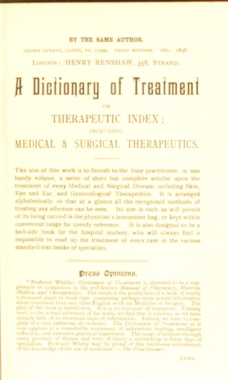 BY THE SAME AUTHOR. CROWN OCTAVO, CLOTH, RR. 1 OpOs THIRD EDITION. 16/-. i»q6. London: HENRY RENSHAW, 356. Strand. ft Diciionery of Ireaimeni OR THERAPEUTIC INDEX; 1NC1.DDING MEDICAL & SURGICAL THERAPEUTICS. The aim of this work is to furnish to the busy practitioner, in one handy volume, a senes of short but complete articles upon the treatment of every Medical and Surgical Disease, including Skin, Eye and Ear. and Gyn.ecological Therapeutics. It is arranged alphabetically, so that at a glance all the recognised methods of treating any affection can be seen. Its size is such as will permit of its being earned in the physician's instrument bag, or kept within convenient range for speedy reference. It is also designed to be a bed-side book for the hospital student, who will always find it impossible to read up the treatment of eveiy case in the various standard text-books of specialists. press Opinions. “ Professor Whirl*'* Dictionary of Treatment is intended to be a sup- plement or companion to his w—11-known Manual of Tka rma. y, Materia Main a, ami i'kerapeuticc. The result is the production of a hook of nearly a thousand paces in small type containing perhaps more actual information about treatment than any other English work on Medicine or Surgery. The plan of the hook is indeed new. It is a dictionary of treatment. Coining neat, to the actual sulistance of the work, we find that it consists, as we have already said, of an enormou* mass of information. Indeed, we have to com- plain of a very emharrai tie riche wet. The Dictionary of Treatment as it now appear* is a remarkable monument of industrious reading, intelligent reflection, and extensive practical experience. The range of subjects through every province of disease and even of injury is astonishing in these days of specialism Professor Whitla may lie proud of this handsome embodiment of his know ledge of the use of medicines. The Practitioner. (ovrr.