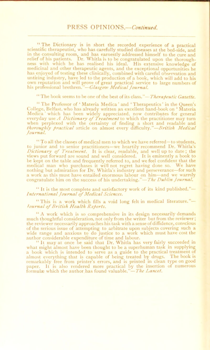 PRESS OPINIONS.—Continued. “ The Dictionary is in short the recorded experience of a practical scientific therapeutist, who has carefully studied diseases at the bed-side, and in the consulting room, and has earnestly addressed himself to the cure and relief of his patients. Dr. Whitla is to be congratulated upon the thorough- ness with which he has realised his ideal. His extensive knowledge of medicinal and other therapeutic agents, and the exceptional opportunities he has enjoyed of testing these clinically, combined with careful observation and until ing industry, have led to the production of a book, which will add to his own reputation and will prove of great practical service to large numbers of his professional brethren.—Glasgow Medical Journal. “The book seems to be one of the best of its class.—Therapeutic Gazette. “ The Professor of * Materia Mcdica ’ and ‘ Therapeutics ’ in the Queen’s College, Belfast, who has already written an excellent hand-book on ' Materia Medica' which has been widely appreciated, now Contributes for general everyday use A Dictionary 0/ Treatment to which the practitioner may turn when perplexed with the certainty of finding a short and readable and thoroughly practical article on almost every difficulty.—British Medical Journal. “ To all the classes of medical men to which we have referred —to students, to junior and to senior practitioners—we heartily recommend Dr. Whitla’s Dictionary 0/ Treatment. It is clear, readable, and well up to date; the views put forward are sound and well considered. It is eminently a book to be kept on the table and frequently referred to, and we feel confident that the medical man who purchases it will not regret having done so. We have nothing but admiration for Dr. Whitla's industry and perseverance—for such a work as this must have entailed enormous labour on him—and we warmly congratulate him on the success of his undertaking.—The Dublin Journal. “ It is the most complete and satisfactory work of its kind published.— International Journal of Medical Sciences. “This is a work which fills a void long felt in medical literature.”— foumal of British Health Reports. “ A work which is so comprehensive in its design necessarily demands much thoughtful consideration, not only from the writer but from the reviewer; the reviewer necessarily approaches his task with a sense of diffidence, conscious of the serious issue of attempting to arbitrate upon subjects covering such a wide range and anxious to do justice to a work which must have cost the author considerable expenditure of time and labour. “ It may at once be said that Dr. Whitla has very fairly succeeded in what might almost have been thought to be a superhuman task in supplying a book which is intended to serve as a guide to the practical treatment of almost everything that is capable of being treated by’ drugs. The book is remarkably free from printer’s errors, and is printed in clean type on good paper. It is also rendered more practical by the insertion of numerous formula; which the author has found valuable.”—The Lancet.