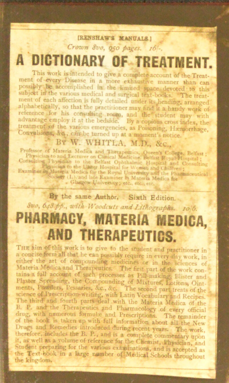 [RENSHAW 8 MANUALS ] CriKi’n &i’o, Qfo pages. 16-. A DICTIONARY OF TREATMENT. 1 his work i» Attended to give a conaplrtd account of the Treat- ment of every Disease in a more c*hau»live manner than can poss»|)ly dte accomplished in the limited- space .devoted • to this subjAt irf the various medical and suTjjkal tlxf-boSks. 'The treat- ' ment of each affection is fully detailed under its .heading, arranged alpha: ctically, so that the j»ractiiioner may find U a handy work of reference Jor his consubing totm, and the'student mav with a<l vantage employ it at the led side. By a copious cross index, the treatment*}* the various emergencies, as Poisoning, I Ixiborrhage' 1.vu. :0(11, <.v«^t ednsbe turned up at a moment’s notice f By % WHITLA, MK &«., Proftsww nT Materia Mr,lie* and ’Jbexaiaem Cottee. Belfast • 1 hjr-i, ia»«o and la-, turrr on Cltm, al Mwtione Helfao R vaVWovf.,1,1 • * I -1 <ftillil 11 1 )i uat<*iaii in I Lm II_lr_ .< A. L.L 1 ■ at  . % * . ’ W uynultinf; rtn; i —7affll thr i^i^fltocruficil < V.V arM* ‘*1® txaminer fh M.virvta Medina foe ' Cut1Hilti.«l hydeui. to I lie Brlfaw Ol>hth»lmic Hoa.pif.il ant C „ i .‘W--«a» ft dir UAarr Hospital for W, met, and t bltPren ; K»amaiaraj^Mataria Med*.* for tlw Royal l!mvanity aijff thr V . r<laajf iwJ^uiveisajt; etc., etc., etr. By the same Author. Sixth Edition. Svo, 6g9 pp., with Woodcuts and Lithographs. 10 6 PHARMACY, MATERIA MEDICA, AND THERAPEUTICS. The iim of this work is to give to the student and practitioner in a concise form aH that he canjqpsiWy require in every day work, in either the art of compounding medicines or in the Sciences’ of Materia Medica and Therapeutics. The firstibart of the w< .rk con tains a full account of such processes as PiII making, Blister and , Piaster Spreading, the Compounding of Mixture*? lotions, Oim menis. Powders, Pessaries, Sc. The second pari treats of the i science of J'rescription-writing, w ith Latin Vocabularym,d Kecim-s * 1 The third* and fourth part* 'deal with the Materia Mfcdica of the H. P. and- the Therapeutics jnd Pharmacology of every official drug, with numerous formulx and Prescriptions. The remainder of the l>ook k taken up with full information about all the New Drugs and Kemedies introduced during recent years. The work, therefore, include.- the B. P., and is a complete commentary upon it, as well as a volume of reference for the Chemist, Physician, and Student preparing for the various examination, and is accepted as the Text-lrOok in a Urge number off.Medical Schools throughout the kingdom. ^