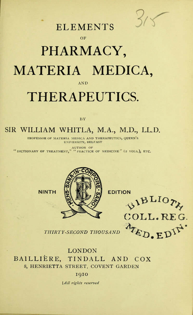 OF PHARMACY, MATERIA MEDICA, AND THERAPEUTICS. BY SIR WILLIAM WHITLA, M.A., M.D., LL.D. PROFESSOR OF MATERIA IVIEDICA AND THERAPEUTICS, QUEEN's UNIVERSITY, BELFAST AUTHOR OF dictionary of TREATMENT, PRACTICE OF MEDICINE (2 VOLS.), ETC. NINTH m \mk EDITION THIRTY-SECOND THOUSAND COLL. REG LONDON BAlLLltRE, TINDALL AND COX 8, HENRIETTA STREET, COVENT GARDEN 19IO [Ali rights reserved