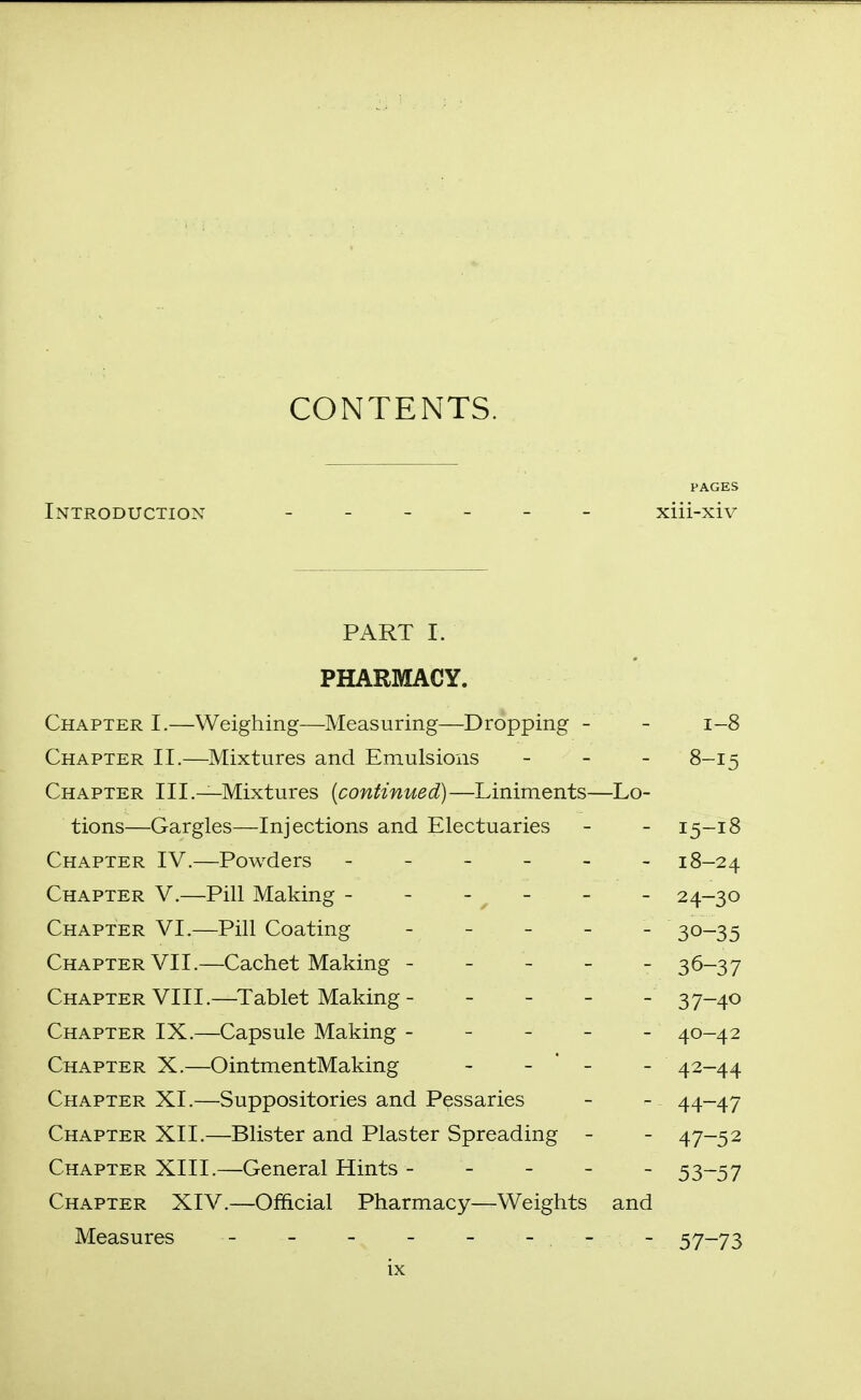 CONTENTS. Introduction ______ xiii-xiv PART I. PHARMACY. r^TT A T>TT?T? T \A/ai crVi 1 n cT IX/TaqQiiriD c T^roirnin cy _ V_yjrL/i. X J. -CyXV i , V V Cic^illlici IVXCcLo U.1 -'■■'■■'■^ J-y I Jr O 1-8 Chapter II.—Mixtures and Emulsions 8-1 =; Chapter III.—Mixtures [continued)—Liniments— -Lo- tions—Gargles—Injections and Electuaries - 15-18 Chapter IV.—Powders - - _ _ - - 18-24 Chapter V.—Pill Making - - - ^ - - 24-30 Chapter VI.—Pill Coating _ _ _ _ - 30-35 Chapter VII.—Cachet Making - - - - - 36-37 Chapter VIII.—Tablet Making - _ _ _ - 37-40 Chapter IX.—Capsule Making - - - - - 40-42 Chapter X.—OintmentMaking - - ' - - 42-44 Chapter XI.—Suppositories and Pessaries - 44-47 Chapter XII.—Blister and Plaster Spreading - - 47-52 Chapter XIII.—General Hints - - - - - 53-57 Chapter XIV.—Official Pharmacy—Weights and Measures - - - - - - - - 57 73