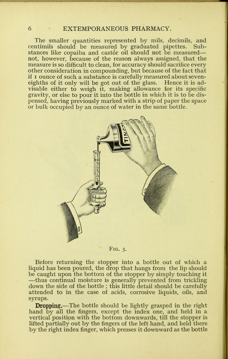 The smaller quantities represented by mils, decimils, and centimils should be measured by graduated pipettes. Sub- stances like copaiba and castor oil should not be measured— not, however, because of the reason always assigned, that the measure is so difficult to clean, for accuracy should sacrifice every other consideration in compounding, but because of the fact that if I ounce of such a substance is carefully measured about seven- eighths of it only will be got out of the glass. Hence it is ad- visable either to weigh it, making allowance for its specific gravity, or else to pour it into the bottle in which it is to be dis- pensed, having previously marked with a strip of paper the space or bulk occupied by an ounce of water in the same bottle. Fig. 3. Before returning the stopper into a bottle out of which a liquid has been poured, the drop that hangs from the lip should be caught upon the bottom of the stopper by simply touching it —thus continual moisture is generally prevented from triclding down the side of the bottle ; this little detail should be carefully attended to in the case of acids, corrosive liquids, oils, and syrups. Dropping.—The bottle should be lightly grasped in the right hand by all the fingers, except the index one, and held in a vertical position with the bottom downwards, till the stopper is lifted partially out by the fingers of the left hand, and held there by the right index finger, which presses it downward as the bottle